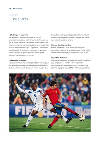 88 Key to success
Les clefs
du succès
1) Technique et agressivité
Les équipes qui ont réussi en Afrique du Sud sont
principalement celles qui ont brillé par leur technique et leur
jeu de passes, mais aussi par l’intensité physique de leur jeu,
notamment dans la reconquête du ballon après une perte de
balle. C’est notamment ce que l’Argentine n’a par exemple
pas été capable de faire contre l’Allemagne en quarts de
ﬁnale. Technique et agressivité positive auront été des
éléments essentiels durant ce tournoi.
2) La qualité du passeur
Toutes les meilleures équipes comptaient dans leurs rangs un
ou deux passeurs d’exception, capables de distiller les bons
ballons au bon moment. Des joueurs comme Sneijder, Xavi,
Iniesta, Schweinsteiger ou Özil possèdent notamment cette
qualité. Ils sont également capables d’adresser leurs passes
dans le dos de la défense adverse.
3) Le jeu dans la profondeur
Prendre la profondeur et les espaces est une qualité
essentielle et y adresser de bons ballons peut s’avérer décisif,
comme ont notamment pu le montrer Villa, Messi et Özil.
4) L’instinct du buteur
Chacune des équipes qui sont allées loin dans la compétition
a pu compter sur un véritable buteur, capable de
transformer en but la moindre occasion. Il convient ici de
citer Villa (Espagne), Klose et Müller (Allemagne), Van Persie
 