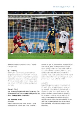 892010 FIFA World Cup South Africa™
et Robben (Pays-Bas), Gyan (Ghana) ainsi que Forlán et
Suárez (Uruguay).
5) Le bon timing
Le timing de la passe est capital pour ne pas être mis
sous pression par plusieurs adversaires. Une transversale
adressée au bon moment va ainsi permettre au joueur qui
reçoit le ballon de disputer un un-contre-un, alors que si
elle n’est pas adressée au bon moment, le joueur risque
de se retrouver en infériorité numérique face à plusieurs
adversaires.
6) L’esprit offensif
Pour l’emporter, les équipes devaient faire preuve d’un
état d’esprit offensif et d’une capacité à déclencher des
contre-attaques rapides et maîtrisées.
7) La profondeur du banc
Auparavant
Anatoli Puzach (URSS) était lors de Mexique 1970 le
premier joueur de l’histoire de la Coupe du Monde à
entrer en cours de jeu. Notamment en raison de la chaleur
et de l’altitude, il était en effet possible pour chaque
équipe de remplacer deux joueurs durant le match – ce
qui auparavant n’était pas autorisé, même si un joueur
était blessé. En 1995 la FIFA (International Football
Association Board) a établi que trois changements seraient
dorénavant possibles, mesure qui a été appliquée pour la
première fois en Coupe du Monde en 1998.
Aujourd’hui
La qualité des grandes équipes se mesure également
à la qualité de leur banc, qui est souvent occupé par
des joueurs de niveau égal à celui des titulaires. Et les
sélectionneurs ne se privent pas de faire entrer ces
joueurs à la place de joueurs fatigués ou de modiﬁer
leur formation en raison du score. Le coaching s’est
notamment avéré payant avec par exemple Torres,
Fabregas, Llorente, David Silva, Navas (Espagne), Van der
Vaart, Elia, Huntelaar (Pays-Bas), Butt, Jansen, Cacau,
Aogo (Allemagne) ou encore Milito, Agüero et Verón
(Argentine).
 