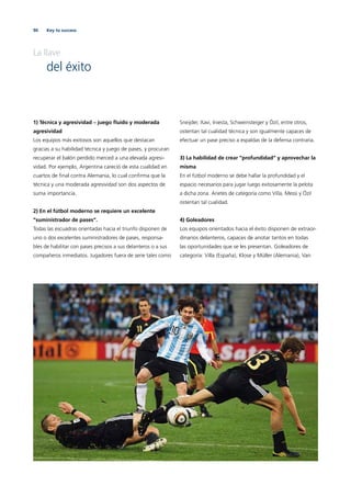 90 Key to success
La llave
del éxito
1) Técnica y agresividad – juego ﬂuido y moderada
agresividad
Los equipos más exitosos son aquellos que destacan
gracias a su habilidad técnica y juego de pases, y procuran
recuperar el balón perdido merced a una elevada agresi-
vidad. Por ejemplo, Argentina careció de esta cualidad en
cuartos de ﬁnal contra Alemania, lo cual conﬁrma que la
técnica y una moderada agresividad son dos aspectos de
suma importancia.
2) En el fútbol moderno se requiere un excelente
”suministrador de pases“.
Todas las escuadras orientadas hacia el triunfo disponen de
uno o dos excelentes suministradores de pases, responsa-
bles de habilitar con pases precisos a sus delanteros o a sus
compañeros inmediatos. Jugadores fuera de serie tales como
Sneijder, Xavi, Iniesta, Schweinsteiger y Özil, entre otros,
ostentan tal cualidad técnica y son igualmente capaces de
efectuar un pase preciso a espaldas de la defensa contraria.
3) La habilidad de crear “profundidad“ y aprovechar la
misma
En el fútbol moderno se debe hallar la profundidad y el
espacio necesarios para jugar luego exitosamente la pelota
a dicha zona. Arietes de categoría como Villa, Messi y Özil
ostentan tal cualidad.
4) Goleadores
Los equipos orientados hacia el éxito disponen de extraor-
dinarios delanteros, capaces de anotar tantos en todas
las oportunidades que se les presentan. Goleadores de
categoría: Villa (España), Klose y Müller (Alemania), Van
 