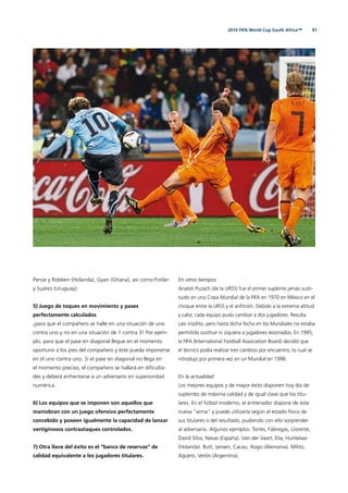 912010 FIFA World Cup South Africa™
Persie y Robben (Holanda), Gyan (Ghana), así como Forlán
y Suárez (Uruguay).
5) Juego de toques en movimiento y pases
perfectamente calculados
¡para que el compañero se halle en una situación de uno
contra uno y no en una situación de 1 contra 3! Por ejem-
plo, para que el pase en diagonal llegue en el momento
oportuno a los pies del compañero y éste pueda imponerse
en el uno contra uno. Si el pase en diagonal no llega en
el momento preciso, el compañero se hallará en diﬁculta-
des y deberá enfrentarse a un adversario en superioridad
numérica.
6) Los equipos que se imponen son aquellos que
maniobran con un juego ofensivo perfectamente
concebido y poseen igualmente la capacidad de lanzar
vertiginosos contraataques controlados.
7) Otra llave del éxito es el “banco de reservas“ de
calidad equivalente a los jugadores titulares.
En otros tiempos
Anatoli Puzach (de la URSS) fue el primer suplente jamás susti-
tuido en una Copa Mundial de la FIFA en 1970 en México en el
choque entre la URSS y el anﬁtrión. Debido a la extrema altitud
y calor, cada equipo pudo cambiar a dos jugadores. Resulta
casi insólito, pero hasta dicha fecha en los Mundiales no estaba
permitido sustituir ni siquiera a jugadores lesionados. En 1995,
la FIFA (International Football Association Board) decidió que
el técnico podía realizar tres cambios por encuentro, lo cual se
introdujo por primera vez en un Mundial en 1998.
En la actualidad
Los mejores equipos y de mayor éxito disponen hoy día de
suplentes de máxima calidad y de igual clase que los titu-
lares. En el fútbol moderno, el entrenador dispone de esta
nueva “arma“ y puede utilizarla según el estado físico de
sus titulares o del resultado, pudiendo con ello sorprender
al adversario. Algunos ejemplos: Torres, Fábregas, Llorente,
David Silva, Navas (España). Van der Vaart, Elia, Huntelaar
(Holanda). Butt, Jansen, Cacau, Aogo (Alemania). Milito,
Agüero, Verón (Argentina).
 