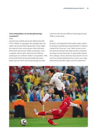 932010 FIFA World Cup South Africa™
7) Ein Schlüsselfaktor ist auch die gleichwertige
„Ersatzbank“!
Früher
Anatoli Puzach (UdSSR) war bei der Weltmeisterschaft
1970 in Mexiko im Spiel gegen den Gastgeber der erste
Spieler, der bei einer WM eingewechselt wurde. Wegen
der extremen Hitze und der grossen Höhe durfte jede
Mannschaft zweimal einen Spieler auswechseln. Kaum
zu glauben, aber bis dahin waren bei einer WM Aus-
wechslungen von verletzten Spielern nicht gestattet. 1995
entschied die FIFA (International Football Association
Board), dass der Trainer drei Auswechslungen pro Spiel
vornehmen darf. Bei einer WM kam diese Regel erstmals
1998 zur Anwendung.
Heute
Die besten und erfolgreichsten Mannschaften haben qualitativ
hochwertige und ebenbürtige Auswechselspieler! Im modernen
Fussball hat der Trainer eine „neue“ Waffe und kann je nach
Formstand oder Resultat frische Spieler einsetzen und dadurch
den Gegner eventuell überraschen. Zu diesen Spielern gehören
Torres, Fàbregas, Llorente, David Silva, Navas (Spanien), Van der
Vaart, Elia, Huntelaar (Niederlande), Butt, Jansen, Cacau, Aogo
(Deutschland) sowie Milito, Agüero und Verón (Argentinien).
 
