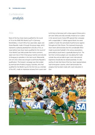 96 Confederation analysis
Confederation
analysis
Asia
None of the four Asian teams qualiﬁed for the round
of 16 at the 2006 FIFA World Cup™ in Germany.
Nonetheless, in South Africa four years later, Japan and
Korea Republic made it through the group stage, which
represents a pleasing development and also a ﬁrst, as
never before have Asian teams qualiﬁed for the round of
16 at World Cups held outside their home continent.
Japan won two of their three group matches and only lost
to Paraguay on penalties in the next round. Meanwhile,
one win and a draw was enough to seal Korea Republic’s
qualiﬁcation. The Koreans’ campaign was then ended
by eventual semi-ﬁnalists Uruguay. Australia, who had
qualiﬁed for the World Cup for the ﬁrst time as a member
of the AFC, made an impressive recovery from a poor start
(a 4-0 loss to Germany) with a draw against Ghana and a
win over Serbia and only narrowly missed out on a place
in the second round. Korea DPR opened their campaign
with a respectable 2-1 defeat against Brazil, but were
unable to muster the same level of performance against
Portugal and Côte d’Ivoire. The improved showing by
Asian teams demonstrates that the considerable effort
made to promote football in the various associations,
particularly at youth level, is gradually bearing fruit. The
fact that numerous players are now plying their trade
outside Asia and are able to gain more international
experience should also be viewed positively. It is also
worthy of note that three of the four Asian representatives
had home-grown coaches, which demonstrates the
progress that has been made with coach education in
Asia.
 