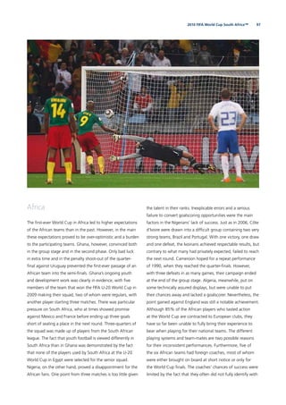 972010 FIFA World Cup South Africa™
Africa
The ﬁrst-ever World Cup in Africa led to higher expectations
of the African teams than in the past. However, in the main
these expectations proved to be over-optimistic and a burden
to the participating teams. Ghana, however, convinced both
in the group stage and in the second phase. Only bad luck
in extra time and in the penalty shoot-out of the quarter-
ﬁnal against Uruguay prevented the ﬁrst-ever passage of an
African team into the semi-ﬁnals. Ghana’s ongoing youth
and development work was clearly in evidence, with ﬁve
members of the team that won the FIFA U-20 World Cup in
2009 making their squad, two of whom were regulars, with
another player starting three matches. There was particular
pressure on South Africa, who at times showed promise
against Mexico and France before ending up three goals
short of sealing a place in the next round. Three-quarters of
the squad was made up of players from the South African
league. The fact that youth football is viewed differently in
South Africa than in Ghana was demonstrated by the fact
that none of the players used by South Africa at the U-20
World Cup in Egypt were selected for the senior squad.
Nigeria, on the other hand, proved a disappointment for the
African fans. One point from three matches is too little given
the talent in their ranks. Inexplicable errors and a serious
failure to convert goalscoring opportunities were the main
factors in the Nigerians’ lack of success. Just as in 2006, Côte
d’Ivoire were drawn into a difﬁcult group containing two very
strong teams, Brazil and Portugal. With one victory, one draw
and one defeat, the Ivoirians achieved respectable results, but
contrary to what many had privately expected, failed to reach
the next round. Cameroon hoped for a repeat performance
of 1990, when they reached the quarter-ﬁnals. However,
with three defeats in as many games, their campaign ended
at the end of the group stage. Algeria, meanwhile, put on
some technically assured displays, but were unable to put
their chances away and lacked a goalscorer. Nevertheless, the
point gained against England was still a notable achievement.
Although 85% of the African players who tasted action
at the World Cup are contracted to European clubs, they
have so far been unable to fully bring their experience to
bear when playing for their national teams. The different
playing systems and team-mates are two possible reasons
for their inconsistent performances. Furthermore, ﬁve of
the six African teams had foreign coaches, most of whom
were either brought on board at short notice or only for
the World Cup ﬁnals. The coaches’ chances of success were
limited by the fact that they often did not fully identify with
 