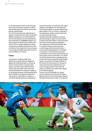 Confederation analysis98
en la ﬁnal durante los 120 minutos de juego,
en la cual el bicampeón mundial sucumbió
ante los alemanes en los últimos minutos del
período suplementario.
Cinco de las seis selecciones sudamericanas
pasaron a octavos de ﬁnal, si bien dos de ellas
debieron claudicar por los enfrentamientos
directos. No obstante, con dos clasiﬁcaciones
para semiﬁnales, la CONMEBOL registró uno
de los mejores resultados de los últimos años.
Si bien al ﬁnal no logró adjudicarse el título
ninguno de sus aﬁliados, equipos como Chile
y Colombia hicieron gala de un gran progreso,
lo cual augura al fútbol sudamericano ser aún
más competitivo en el futuro.
Europa
Al igual que en Sudáfrica 2010, siete
selecciones europeas debieron despedirse
después de la fase de grupos. La victoria de
Croacia contra Camerún no alcanzó para
superar la primera ronda. España sufrió la
misma suerte que Italia cuatro años atrás,
siendo eliminada como campeón mundial ya
en los partidos de grupo. Sorprendentemente,
Italia e Inglaterra no lograron imponerse ni
a Uruguay ni a Costa Rica en su grupo. La
victoria del debutante Bosnia y Herzegovina
contra Irán tampoco fue suﬁciente para seguir
adelante, y Portugal tuvo la mala suerte de
ser eliminado debido a una peor diferencia de
goles respecto a EE. UU. Rusia no respondió a
las expectativas creadas y terminó eliminada
con únicamente dos puntos.
Holanda sorprendió a España en el primer
partido de grupo y luego inició una marcha
triunfal contra Chile, México y Costa Rica hasta
semiﬁnales, donde acabó por doblegarse
ante Argentina en los lanzamientos de rigor.
La «naranja mecánica» dio muestras de
un sólido juego colectivo durante todo el
torneo, destacando jugadores como Robben
o Van Persie, y coronó su buena actuación
mundialista con una victoria sobre Brasil por el
tercer puesto. Grecia sorprendió con un fútbol
mucho más ofensivo que en pasadas épocas y
la clasiﬁcación para la segunda vuelta se logró
gracias a un penal contra Costa de Marﬁl al
ﬁlo del término del encuentro. El choque en
octavos de ﬁnal contra Costa Rica fue una
lucha sin tregua durante 120 minutos de
juego, que ﬁnalizó con la eliminación griega
en la tanda de penales.
Francia no tuvo diﬁcultades en su grupo
contra Honduras, Suiza y Ecuador. Tampoco
Nigeria pudo truncar la marcha gala, luego de
dos goles franceses de tiro libre en el segundo
 