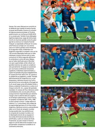 Confederation analysis 99
tiempo. De nuevo Alemania se convirtió en
el obstáculo que impidió el avance francés
al grupo semiﬁnalista. Gracias a la inclusión
de algunas jóvenes promesas, la Tricolore
podrá encarar con conﬁanza el EURO 2016
en su propio país. También Suiza albergaba
legítimas esperanzas, luego del afortunado
triunfo en el primer partido contra Ecuador
(gol de la victoria en el instante ﬁnal del
choque). La vapuleada sufrida por los suizos
ante Francia se corrigió con una victoria
clara en el último partido contra Honduras.
En la segunda ronda, el desenlace con
Argentina auguraba un empate a cero en los
120 minutos disputados hasta que un fallo
individual y la poca fortuna ante la meta
contraria en el último segundo deﬁnieron
la contienda en contra de Suiza. Bélgica,
que se había clasiﬁcado para el Mundial
con gran superioridad, arribó a Brasil con
grandes ilusiones, las cuales se cumplieron
solo parcialmente. El equipo se caracterizó
por una buena combinación de jóvenes
jugadores y futbolistas experimentados, y
superó los partidos de grupo holgadamente.
En octavos de ﬁnal, batió a EE. UU. gracias a
la calidad de sus jugadores, y acabó frenada
deﬁnitivamente por Argentina con un gol
tempranero. Alemania arrancó con furia y
derrotó de forma contundente a Portugal por
4 a 0; acusó luego sumas diﬁcultades frente a
Ghana y enderezó ﬁnalmente su rumbo en el
choque contra EE. UU., a pesar del apretado
resultado. En octavos de ﬁnal, Alemania volvió
a tambalearse ante una escuadra africana,
aunque terminó imponiéndose por estrecho
margen ante la valiente selección argelina
en el tiempo suplementario; contra Francia,
el campeón mundial de 1954, 1974 y 1990
no dio su brazo a torcer. Y luego advino el
histórico 7 a 1 contra Brasil, claro reﬂejo de
la superioridad germana. En la ﬁnal contra
Argentina, Alemania coronó su extraordinaria
labor con el título de campeón mundial.
Europa puede estar muy satisfecha por
la conquista de la presea mundial y con
el desempeño de seis de sus equipos en
las rondas eliminatorias (dos de ellos en
semiﬁnales y cuatro en octavos de ﬁnal).
Finalmente, se pudo romper el hechizo
según el cual las selecciones europeas no se
proclamaban campeonas mundiales en el
continente americano.
 