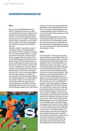 Confederation analysis100
KONFÖDERATIONENANALYSE
Asien
Nach der FIFA Fussball-Weltmeisterschaft
2010™ in Südafrika, bei der sich mit Japan
und der Republik Korea zwei asiatische Mann-
schaften für die zweite Runde qualiﬁzieren
konnten, waren die Hoffnungen berechtigt,
dass dies auch vier Jahre später in Brasilien der
Fall sein würde. Umso grösser war die Enttäu-
schung, als bereits nach den Gruppenspielen
kein asiatischer Vertreter mehr im Wettbe-
werb war.
Australien wurden in der starken Gruppe B
mit Spanien, Chile und den Niederlanden
keine grossen Chancen eingeräumt. Es gingen
dann auch alle drei Spiele verloren, in keinem
war die Mannschaft aber chancenlos. Japan
hätte man gegen Kolumbien, Griechenland
und die Elfenbeinküste ein Weiterkommen zu-
getraut. Gegen die Afrikaner gelang ein frü-
hes Tor, danach gaben die Asiaten jedoch das
Spiel aus der Hand. Griechenland spielte wäh-
rend mehr als 50 Minuten mit einem Spieler
weniger, trotzdem gelang den Japanern keine
Entscheidung zu ihren Gunsten. Kolumbien
knickte mit drei Toren in der zweiten Halbzeit
die Hoffnungen vollends. Iran startete mit
einem torlosen Unentschieden gegen Nigeria
und forderte Argentinien im zweiten Spiel mit
einer starken Leistung, die zumindest einen
Punkt verdient hätte. Nur gegen Bosnien
und Herzegowina war das Team chancenlos.
Die Republik Korea konnte eine Führung im
ersten Spiel gegen Russland nicht über die Zeit
bringen und verlor zwei wichtige Punkte. Ge-
gen Algerien wurde die Mannschaft mit drei
Toren in der ersten Halbzeit völlig überrannt
und gegen Belgien, das nach 45 Minuten nur
noch mit zehn Mann spielte, gelang auch kein
positives Resultat.
Fehlende Leistungsbereitschaft war für das
enttäuschende Abschneiden sicherlich nicht
der Grund. Alle vier Teams kämpften jeweils
bis zur letzten Spielminute. Es fehlte aber an
Kreativität, Ideen, Durchschlagskraft und Spie-
lern, die einer Mannschaft spielentscheidende
Impulse geben können.
Afrika
Freude herrschte in Afrika dank der erstma-
ligen Qualiﬁkation zweier Mannschaften für
die zweite Runde. Nigeria startete mit einem
enttäuschenden Unentschieden gegen Iran,
steigerte sich dann und schlug Bosnien und
Herzegowina knapp. Auch gegen Argenti-
nien zeigte der Afrikameister 2013 eine gute
Leistung und forderte den späteren Finalis-
ten bis zum Schluss. Das Achtelﬁnale gegen
Frankreich war dann jedoch Endstation. Zwei
Gegentore nach Standardsituationen in der
letzten Viertelstunde besiegelten das Aus.
Algerien war eine der positiven Überraschun-
gen bei dieser WM. Nachdem gegen Belgien
eine frühe Führung noch aus den Händen
gegeben wurde, gelang gegen die Republik
Korea ein Blitzstart mit drei Toren innerhalb
von zwölf Minuten. Dank einem verdienten
Unentschieden gegen Russland war das Ach-
telﬁnale Tatsache. Algerien brachte mit sei-
nem schnellen Konterspiel auch Deutschland
in Bedrängnis und erzwang nach torlosen 90
Minuten eine Verlängerung, die dann knapp
verloren ging. Nach je einem Sieg und einer
Niederlage gegen Japan und Kolumbien war
für die Elfenbeinküste in der letzten Begeg-
nung gegen Griechenland noch alles möglich.
Ein Unentschieden hätte für eine Qualiﬁkati-
on für die zweite Phase genügt, ein Elfmeter
für die Griechen in der letzten Spielminute
zerstörte jedoch alle Hoffnungen. Nach dem
überzeugenden Abschneiden in Südafrika
vor vier Jahren setzte Afrika wiederum grosse
Hoffnungen auf Ghana. Konzentrations-
schwächen in entscheidenden Phasen des
Spiels gegen die USA verhinderten einen
zufriedenstellenden Auftakt. Die stärkste
 