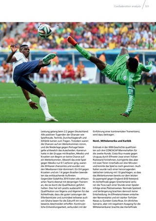 Confederation analysis 101
Leistung gelang beim 2:2 gegen Deutschland.
Alle positiven Tugenden der Ghanaer wie
Spielfreude, Technik, Durchschlagskraft und
Athletik kamen zum Tragen. Trotzdem waren
die Chancen auf ein Weiterkommen minim,
und die Niederlage gegen Portugal besie-
gelte schliesslich das Ausscheiden. Kamerun
hatte in der Gruppe mit Brasilien, Mexiko und
Kroatien von Beginn an keine Chance auf
ein Weiterkommen. Obwohl das erste Spiel
gegen Mexiko nur 0:1 verloren ging, waren
die Afrikaner chancenlos und wurden von
den Mexikanern klar dominiert. Ein 0:4 gegen
Kroatien und ein 1:4 gegen Brasilien beende-
ten das enttäuschende Auftreten.
Gegenüber Südafrika 2010 traten alle afrikani-
schen Teams diesmal mit denjenigen Trainern
an, die sie durch die Qualiﬁkation geführt
hatten. Dies hat sich positiv ausbezahlt. Die
Qualiﬁkation von Nigeria und Algerien für das
Achtelﬁnale, dazu die guten Leistungen der
Elfenbeinküste und zumindest teilweise auch
von Ghana lassen für die Zukunft ein noch
besseres Abschneiden erhoffen. Kontinuier-
liche Entwicklungsarbeit, verbunden mit der
Einführung einer kontinentalen Trainerlizenz,
wird dazu beitragen.
Nord-, Mittelamerika und Karibik
Erstmals in der WM-Geschichte qualiﬁzier-
ten sich drei CONCACAF-Mannschaften für
die zweite Runde. Costa Rica musste gegen
Uruguay durch Elfmeter zwar einen frühen
Rückstand hinnehmen, korrigierte dies aber
mit zwei Toren innerhalb von drei Minuten
und konnte das Spiel so noch gewinnen. Auch
Italien wurde nach einer hervorragenden
taktischen Leistung mit 1:0 geschlagen, so dass
das Weiterkommen bereits vor dem letzten
Gruppenspiel gegen England (0:0) feststand.
Im Achtelﬁnale gegen Griechenland verlo-
ren die Ticos nach einer Stunde einen Spieler
infolge eines Platzverweises. Normale Spielzeit
und Verlängerung brachten dennoch keine
Entscheidung. Im Elfmeterschiessen entschie-
den Nervenstärke und ein starker Torhüter
Navas zu Gunsten Costa Ricas. Ein ähnliches
Szenario, aber mit negativem Ausgang für die
Mittelamerikaner brachte das Viertelﬁnale
 