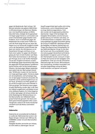 Confederation analysis102
gegen die Niederlande. Nach torlosen 120
Minuten behielten die späteren WM-Dritten
im Elfmeterschiessen die Oberhand. Mexiko,
das in der Qualiﬁkationsphase viel Mühe
bekundet hatte, erledigte die Gruppenphase
mit Siegen gegen Kamerun und Kroatien und
einem Unentschieden gegen Brasilien ohne
Probleme. Auch im Achtelﬁnale gegen die
Niederlande sah es dank einem Treffer kurz
nach der Pause lange Zeit gut aus, bevor der
Gegner kurz vor Schluss den Ausgleich erzielte
und in der Nachspielzeit mittels Elfmeter das
Spiel noch drehte. Die USA bekamen es mit
Deutschland, Portugal und Ghana zu tun.
Dank einem späten Tor gegen die Afrikaner
gelang der Start mit drei Punkten nach Mass.
Pech hatten die Amerikaner in der Partie ge-
gen Portugal, als sie in der fünften Nachspiel-
minute den Ausgleich hinnehmen mussten.
Die Niederlage gegen Deutschland hatte dank
der gegenüber Portugal besseren Tordifferenz
keinen Einﬂuss mehr auf die Achtelﬁnalqua-
liﬁkation. Das Spiel gegen Belgien bedeutete
dann jedoch das Aus. Nach grossem Kampf
über 120 Minuten mussten sich die Amerika-
ner knapp geschlagen geben. Honduras zeigte
sich als kampfstarker und hartnäckiger Geg-
ner. Im Spiel gegen Frankreich schwanden die
Aussichten auf ein positives Ergebnis kurz vor
der Pause, als Palacios vom Platz gestellt wur-
de und die Europäer durch einen Elfmeter in
Führung gingen. Die Catrachos waren gegen
Ecuador ebenbürtig, wurden aber in der zwei-
ten Halbzeit ausgekontert und blieben erneut
ohne zählbares Ergebnis. Ein frühes Gegentor
im dritten Spiel gegen die Schweiz leitete die
dritte Niederlage der Mittelamerikaner ein.
Die Mannschaften der CONCACAF haben
grosse Fortschritte gemacht. Die Teams sind
dank guter Entwicklungsarbeit näher zusam-
mengerückt, wodurch der Konkurrenzkampf
und damit auch das Niveau automatisch
steigen.
Südamerika
Südamerika als veranstaltende Konföderati-
on wollte den Weltmeistertitel zurück in die
Region bringen. Erstmals nach 1930 war die
CONMEBOL wieder mit sechs Mannschaften
vertreten.
Gastgeber Brasilien vermochte von Anfang
an nicht restlos zu überzeugen. Das auf
Angriff ausgerichtete Spiel wollte nicht richtig
funktionieren, und im Abwehrbereich gab
es einige Abstimmungsprobleme. Trotz-
dem wurden die Gruppenspiele problemlos
überstanden. Gegen Chile benötigten die
Gastgeber Nervenstärke und eine herausra-
gende Leistung von Torhüter Julio Cesar, um
im Elfmeterschiessen zu bestehen. Dank einer
Leistungssteigerung gegen Kolumbien gelang
der Einzug ins Halbﬁnale. Allerdings verloren
die Gastgeber mit Neymar (Verletzung) und
Thiago Silva (Sperre) zwei Schlüsselspieler für
das Halbﬁnale (Neymar ﬁel gar für den Rest
des Turniers aus). Eine unverständlich schwa-
che Leistung gegen Deutschland verhinderte,
dass Brasilien im eigenen Land im Finale um
den Titel kämpfen konnte. Und auch im Spiel
um Platz drei konnte sich der Gastgeber nicht
rehabilitieren. Chile war eine der erfreulichen
Überraschungen des Turniers. Mit konsequen-
tem Forechecking, schnellem Umschalten und
schnellen Gegenstössen schlug die Mann-
schaft Australien und Spanien und qualiﬁ-
 