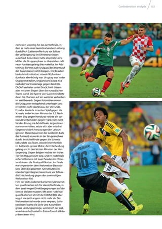Confederation analysis 103
zierte sich vorzeitig für das Achtelﬁnale, in
dem es nach einer beeindruckenden Leistung
durch Pech (Lattentreffer kurz vor Schluss
der Verlängerung) im Elfmeterschiessen
ausschied. Kolumbien hatte ebenfalls keine
Mühe, die Gruppenphase zu überstehen. Mit
neun Punkten gelang dies makellos. Im Ach-
telﬁnale konnte auch Uruguay den Sturmlauf
der Kolumbianer nicht stoppen. Erst Brasilien
bedeutete Endstation, obwohl Kolumbien
durchaus ebenbürtig war. Uruguay war in der
Gruppe mit Italien, England und Costa Rica
nach der Startniederlage gegen den CON-
CACAF-Vertreter unter Druck, hielt diesem
aber mit zwei Siegen über die europäischen
Teams stand. Die Sperre von Suárez minderte
dann die Chancen auf ein weiteres Verbleiben
im Wettbewerb. Gegen Kolumbien waren
die Uruguayer weitgehend unterlegen und
erreichten nicht das Niveau der Vorrunde.
Ecuador kassierte im ersten Spiel gegen die
Schweiz in der letzten Minute das 1:2. Nach
einem Sieg gegen Honduras reichte ein tor-
loses Unentschieden gegen Frankreich nicht
für den Einzug ins Achtelﬁnale. Argentinien
startete verhalten, setzte sich aber mit drei
Siegen und dank herausragenden Leistun-
gen von Messi (Gewinner des Goldenen Balls
des Turniers) souverän in der Gruppenphase
durch. Im Achtelﬁnale gegen die Schweiz
bekundete das Team, obwohl mehrheitlich
im Ballbesitz, grosse Mühe; die Entscheidung
gelang erst in den letzten Minuten der Ver-
längerung. Gegen Belgien reichte ein frühes
Tor von Higuaín zum Sieg, und im Halbﬁnale
sicherte Romero mit zwei Paraden im Elfme-
terschiessen die Finalqualiﬁkation. Im Finale
war Argentinien dem Weltmeister Deutsch-
land über die gesamten 120 Minuten ein
ebenbürtiger Gegner, bevor kurz vor Schluss
die Entscheidung gegen den zweimaligen
Weltmeister ﬁel.
Fünf der sechs südamerikanischen Mannschaf-
ten qualiﬁzierten sich für das Achtelﬁnale, in
dem zwei wegen Direktbegegnungen auf der
Strecke bleiben mussten. Mit zwei Halbﬁnal-
qualiﬁkationen schnitt die CONMEBOL aber
so gut wie seit Langem nicht mehr ab. Der
Weltmeistertitel wurde zwar verpasst, dafür
bewiesen Teams wie Chile und Kolumbien
grosse Leistungssprünge, womit sich der süd-
amerikanische Fussball in Zukunft noch stärker
präsentieren wird.
 