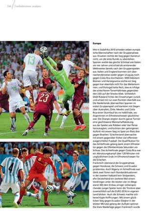 Confederation analysis104
Europa
Wie in Südafrika 2010 schieden sieben europä-
ische Mannschaften nach der Gruppenphase
aus. Kroatien reichte der Sieg gegen Kamerun
nicht, um die erste Runde zu überstehen.
Spanien ereilte das gleiche Schicksal wie Italien
vor vier Jahren und schied als amtierender
Weltmeister bereits nach den Gruppenspielen
aus. Italien und England konnten sich über-
raschenderweise weder gegen Uruguay noch
gegen Costa Rica durchsetzen. WM-Debütant
Bosnien und Herzegowina reichte ein Sieg
gegen Iran ebenfalls nicht für das Weiterkom-
men, und Portugal hatte Pech, dass es infolge
des schlechteren Torverhältnisses gegenüber
den USA auf der Strecke blieb. Schliesslich
blieb Russland hinter den Erwartungen zurück
und schied mit nur zwei Punkten ebenfalls aus.
Die Niederlande überraschten Spanien im
ersten Gruppenspiel und starteten mit Siegen
über Australien, Chile, Mexiko und Costa
Rica einen Sturmlauf bis ins Halbﬁnale, wo
Argentinien im Elfmeterschiessen glücklicher
war. Die Oranjes zeigten durchs ganze Turnier
eine geschlossene Mannschaftsleistung,
aus der Spieler wie Robben oder Van Persie
herausragten, und krönten den gelungenen
Auftritt mit einem Sieg im Spiel um Platz drei
gegen Brasilien. Griechenland überraschte
mit einem gegenüber früher viel offensiver
ausgerichteten Fussball. Die Qualiﬁkation für
das Achtelﬁnale gelang dank einem Elfmeter-
tor gegen die Elfenbeinküste Sekunden vor
Schluss. Das Achtelﬁnale gegen Costa Rica war
ein Abnützungskampf über 120 Minuten mit
unglücklichem Ende im Elfmeterschiessen für
die Griechen.
Frankreich überstand die Gruppenphase
gegen Honduras, die Schweiz und Ecuador
problemlos. Auch Nigeria im Achtelﬁnale war
dank zwei Toren nach Standardsituationen
in der zweiten Halbzeit kein Stolperstein,
ehe Deutschland ein weiteres Mal einem
Vordringen unter die letzten vier im Wege
stand. Mit dem Einbau einiger vielverspre-
chender junger Spieler kann die Tricolore aber
zuversichtlich auf die EURO 2016 im eigenen
Land blicken. Auch die Schweiz machte sich
berechtigte Hoffnungen. Mit einem glück-
lichen Sieg gegen Ecuador (Siegtor in der
letzten Minute) gelang der Auftakt optimal.
Die klare Niederlage gegen Frankreich wurde
 