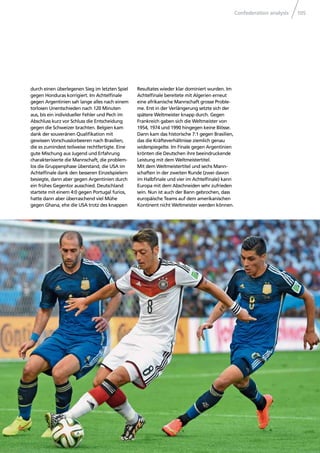 Confederation analysis 105
durch einen überlegenen Sieg im letzten Spiel
gegen Honduras korrigiert. Im Achtelﬁnale
gegen Argentinien sah lange alles nach einem
torlosen Unentschieden nach 120 Minuten
aus, bis ein individueller Fehler und Pech im
Abschluss kurz vor Schluss die Entscheidung
gegen die Schweizer brachten. Belgien kam
dank der souveränen Qualiﬁkation mit
gewissen Vorschusslorbeeren nach Brasilien,
die es zumindest teilweise rechtfertigte. Eine
gute Mischung aus Jugend und Erfahrung
charakterisierte die Mannschaft, die problem-
los die Gruppenphase überstand, die USA im
Achtelﬁnale dank den besseren Einzelspielern
besiegte, dann aber gegen Argentinien durch
ein frühes Gegentor ausschied. Deutschland
startete mit einem 4:0 gegen Portugal furios,
hatte dann aber überraschend viel Mühe
gegen Ghana, ehe die USA trotz des knappen
Resultates wieder klar dominiert wurden. Im
Achtelﬁnale bereitete mit Algerien erneut
eine afrikanische Mannschaft grosse Proble-
me. Erst in der Verlängerung setzte sich der
spätere Weltmeister knapp durch. Gegen
Frankreich gaben sich die Weltmeister von
1954, 1974 und 1990 hingegen keine Blösse.
Dann kam das historische 7:1 gegen Brasilien,
das die Kräfteverhältnisse ziemlich genau
widerspiegelte. Im Finale gegen Argentinien
krönten die Deutschen ihre beeindruckende
Leistung mit dem Weltmeistertitel.
Mit dem Weltmeistertitel und sechs Mann-
schaften in der zweiten Runde (zwei davon
im Halbﬁnale und vier im Achtelﬁnale) kann
Europa mit dem Abschneiden sehr zufrieden
sein. Nun ist auch der Bann gebrochen, dass
europäische Teams auf dem amerikanischen
Kontinent nicht Weltmeister werden können.
 