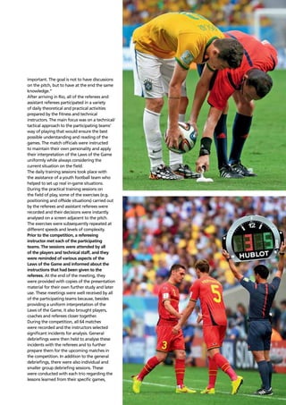 Refereeing report 109
important. The goal is not to have discussions
on the pitch, but to have at the end the same
knowledge.”
After arriving in Rio, all of the referees and
assistant referees participated in a variety
of daily theoretical and practical activities
prepared by the ﬁtness and technical
instructors. The main focus was on a technical/
tactical approach to the participating teams’
way of playing that would ensure the best
possible understanding and reading of the
games. The match ofﬁcials were instructed
to maintain their own personality and apply
their interpretation of the Laws of the Game
uniformly while always considering the
current situation on the ﬁeld.
The daily training sessions took place with
the assistance of a youth football team who
helped to set up real in-game situations.
During the practical training sessions on
the ﬁeld of play, some of the exercises (e.g.
positioning and offside situations) carried out
by the referees and assistant referees were
recorded and their decisions were instantly
analysed on a screen adjacent to the pitch.
The exercises were subsequently repeated at
different speeds and levels of complexity.
Prior to the competition, a refereeing
instructor met each of the participating
teams. The sessions were attended by all
of the players and technical staff, and they
were reminded of various aspects of the
Laws of the Game and informed about the
instructions that had been given to the
referees. At the end of the meeting, they
were provided with copies of the presentation
material for their own further study and later
use. These meetings were well received by all
of the participating teams because, besides
providing a uniform interpretation of the
Laws of the Game, it also brought players,
coaches and referees closer together.
During the competition, all 64 matches
were recorded and the instructors selected
signiﬁcant incidents for analysis. General
debrieﬁngs were then held to analyse these
incidents with the referees and to further
prepare them for the upcoming matches in
the competition. In addition to the general
debrieﬁngs, there were also individual and
smaller group debrieﬁng sessions. These
were conducted with each trio regarding the
lessons learned from their speciﬁc games,
 