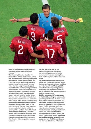 Refereeing report110
points for improvement and the importance
of employing good practices for future
matches.
The refereeing delegation stayed at the
Windsor Barra Hotel in Rio de Janeiro, where
they received excellent hospitality and enjoyed
good facilities, suitable meeting rooms, and
a gym that met the needs of the referees. In
addition, special mention should be made
of the attention and professional support
received from the Local Organising Committee
and its partners, particularly for matters such
as transport, logistics and different sporting
facilities for the referees’ practical training
sessions with well-prepared football players.
Members of the Referees Committee took on
the important role of assessor and assisted the
match ofﬁcials in the venues. Accordingly, they
were responsible for FIFA refereeing matters
and supported the referees’ needs for the
entire duration of their stay in the respective
venues. A technical instructor assisted in
carrying out the functions of a match analyst.
The members of the Referees Committee
and the instructors carefully monitored all of
the match ofﬁcials’ performances, and their
evaluations were very positive. In summary,
the refereeing of this competition was very
successful.
The high level of fair play on the
playing ﬁeld during this tournament
was noteworthy as, compared to other
tournaments, there were relatively few
fouls, and fewer yellow and red cards were
issued.
The preventive measures of meeting and
talking with the teams beforehand, both in
the coach and team administrator workshop
and in the Team Arrival Meetings (TAM),
were effective. Having a strong working
relationship with players and coaches on
and off the ﬁeld of play was instrumental in
fostering mutual respect.
Goal-line technology (GLT) was employed
at this World Cup with great success as the
system helped referees in situations where
it would have been nearly impossible for
the referees to detect a goal having been
scored. For the very ﬁrst time in World Cup
history, the GLT system was used in the
match between France and Honduras to
help the referee to correctly award France’s
second goal, which would have been
virtually impossible to detect without the
help of this innovative system. The referees
also used the vanishing spray with great
success to ensure the 9.15-metre distance
was observed at the taking of free kicks.
 