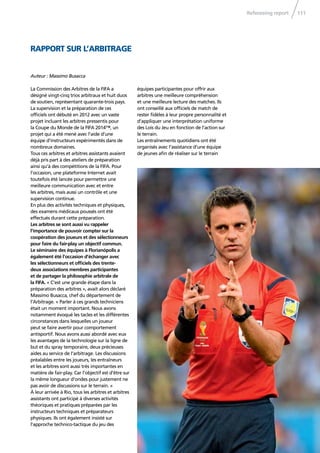 Refereeing report 111
La Commission des Arbitres de la FIFA a
désigné vingt-cinq trios arbitraux et huit duos
de soutien, représentant quarante-trois pays.
La supervision et la préparation de ces
ofﬁciels ont débuté en 2012 avec un vaste
projet incluant les arbitres pressentis pour
la Coupe du Monde de la FIFA 2014™, un
projet qui a été mené avec l’aide d’une
équipe d’instructeurs expérimentés dans de
nombreux domaines.
Tous ces arbitres et arbitres assistants avaient
déjà pris part à des ateliers de préparation
ainsi qu’à des compétitions de la FIFA. Pour
l’occasion, une plateforme Internet avait
toutefois été lancée pour permettre une
meilleure communication avec et entre
les arbitres, mais aussi un contrôle et une
supervision continue.
En plus des activités techniques et physiques,
des examens médicaux poussés ont été
effectués durant cette préparation.
Les arbitres se sont aussi vu rappeler
l’importance de pouvoir compter sur la
coopération des joueurs et des sélectionneurs
pour faire du fair-play un objectif commun.
Le séminaire des équipes à Florianópolis a
également été l’occasion d’échanger avec
les sélectionneurs et ofﬁciels des trente-
deux associations membres participantes
et de partager la philosophie arbitrale de
la FIFA. « C’est une grande étape dans la
préparation des arbitres », avait alors déclaré
Massimo Busacca, chef du département de
l’Arbitrage. « Parler à ces grands techniciens
était un moment important. Nous avons
notamment évoqué les tacles et les différentes
circonstances dans lesquelles un joueur
peut se faire avertir pour comportement
antisportif. Nous avons aussi abordé avec eux
les avantages de la technologie sur la ligne de
but et du spray temporaire, deux précieuses
aides au service de l’arbitrage. Les discussions
préalables entre les joueurs, les entraîneurs
et les arbitres sont aussi très importantes en
matière de fair-play. Car l’objectif est d’être sur
la même longueur d’ondes pour justement ne
pas avoir de discussions sur le terrain. »
À leur arrivée à Rio, tous les arbitres et arbitres
assistants ont participé à diverses activités
théoriques et pratiques préparées par les
instructeurs techniques et préparateurs
physiques. Ils ont également insisté sur
l’approche technico-tactique du jeu des
équipes participantes pour offrir aux
arbitres une meilleure compréhension
et une meilleure lecture des matches. Ils
ont conseillé aux ofﬁciels de match de
rester ﬁdèles à leur propre personnalité et
d’appliquer une interprétation uniforme
des Lois du Jeu en fonction de l’action sur
le terrain.
Les entraînements quotidiens ont été
organisés avec l’assistance d’une équipe
de jeunes aﬁn de réaliser sur le terrain
Auteur : Massimo Busacca
RAPPORT SUR L’ARBITRAGE
 