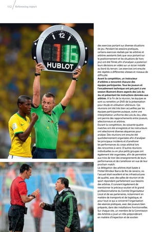 Refereeing report112
des exercices portant sur diverses situations
de jeu. Pendant les sessions pratiques,
certains exercices réalisés par les arbitres et
arbitres assistants (tels que ceux portant sur
le positionnement et les situations de hors-
jeu) ont été ﬁlmés aﬁn d’analyser a posteriori
leurs décisions en vidéo sur un écran installé
au bord du terrain. Les exercices ont ensuite
été répétés à différentes vitesses et niveaux de
difﬁculté.
Avant la compétition, un instructeur
d’arbitres a rencontré chacune des
équipes participantes. Tous les joueurs et
l’encadrement technique ont pris part à une
session illustrant divers aspects des Lois du
Jeu et présentant les instructions données aux
arbitres. À la ﬁn de la réunion, les équipes se
sont vu remettre un DVD de la présentation
pour étude et utilisation ultérieure. Ces
réunions ont été très bien accueillies par les
équipes participantes puisque, outre une
interprétation uniforme des Lois du Jeu, elles
ont permis des rapprochements entre joueurs,
sélectionneurs et arbitres.
Durant la compétition, les soixante-quatre
matches ont été enregistrés et les instructeurs
ont sélectionné diverses séquences pour
analyse. Des réunions ont ensuite été
quotidiennement organisées aﬁn d’analyser
les principaux incidents et d’améliorer
les performances du corps arbitral lors
des rencontres à venir. D’autres réunions
individuelles ou en plus petits groupes ont
également été organisées, aﬁn de permettre
aux trios de tirer des enseignements de leurs
performances et de s’améliorer en vue de leur
prochain match.
La délégation des arbitres était basée à
l’hôtel Windsor Barra de Rio de Janeiro, où
l’accueil était excellent et les infrastructures
de qualité, avec des salles de réunion et de
sport répondant parfaitement aux besoins
des arbitres. Il convient également de
mentionner le précieux soutien et le grand
professionnalisme du Comité Organisateur
Local et de ses partenaires, notamment en
matière de transports et de logistique, et
pour tout ce qui a concerné l’organisation
des séances pratiques, avec des joueurs bien
préparés, dans des installations fonctionnelles.
Sur chaque site, un membre de la Commission
des Arbitres a joué un rôle prépondérant
en matière d’inspection et de soutien
 