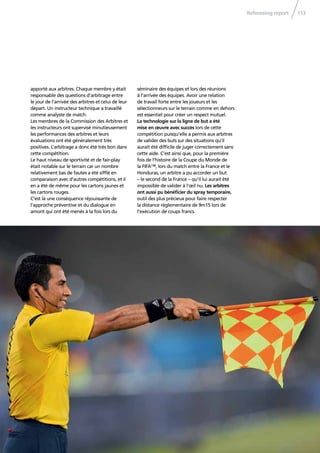 Refereeing report 113
apporté aux arbitres. Chaque membre y était
responsable des questions d’arbitrage entre
le jour de l’arrivée des arbitres et celui de leur
départ. Un instructeur technique a travaillé
comme analyste de match.
Les membres de la Commission des Arbitres et
les instructeurs ont supervisé minutieusement
les performances des arbitres et leurs
évaluations ont été généralement très
positives. L’arbitrage a donc été très bon dans
cette compétition.
Le haut niveau de sportivité et de fair-play
était notable sur le terrain car un nombre
relativement bas de fautes a été sifﬂé en
comparaison avec d’autres compétitions, et il
en a été de même pour les cartons jaunes et
les cartons rouges.
C’est là une conséquence réjouissante de
l’approche préventive et du dialogue en
amont qui ont été menés à la fois lors du
séminaire des équipes et lors des réunions
à l’arrivée des équipes. Avoir une relation
de travail forte entre les joueurs et les
sélectionneurs sur le terrain comme en dehors
est essentiel pour créer un respect mutuel.
La technologie sur la ligne de but a été
mise en œuvre avec succès lors de cette
compétition puisqu’elle a permis aux arbitres
de valider des buts sur des situations qu’il
aurait été difﬁcile de juger correctement sans
cette aide. C’est ainsi que, pour la première
fois de l’histoire de la Coupe du Monde de
la FIFA™, lors du match entre la France et le
Honduras, un arbitre a pu accorder un but
– le second de la France – qu’il lui aurait été
impossible de valider à l’œil nu. Les arbitres
ont aussi pu bénéﬁcier du spray temporaire,
outil des plus précieux pour faire respecter
la distance réglementaire de 9m15 lors de
l’exécution de coups francs.
 
