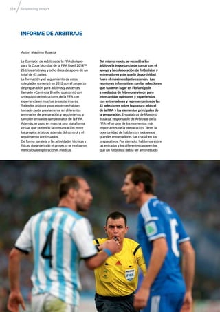 Refereeing report114
La Comisión de Árbitros de la FIFA designó
para la Copa Mundial de la FIFA Brasil 2014™
25 tríos arbitrales y ocho dúos de apoyo de un
total de 43 países.
La formación y el seguimiento de estos
colegiados comenzó en 2012 con el proyecto
de preparación para árbitros y asistentes
llamado «Camino a Brasil», que contó con
un equipo de instructores de la FIFA con
experiencia en muchas áreas de interés.
Todos los árbitros y sus asistentes habían
tomado parte previamente en diferentes
seminarios de preparación y seguimiento, y
también en varios campeonatos de la FIFA.
Además, se puso en marcha una plataforma
virtual que potenció la comunicación entre
los propios árbitros, además del control y el
seguimiento continuados.
De forma paralela a las actividades técnicas y
físicas, durante todo el proyecto se realizaron
meticulosas exploraciones médicas.
Del mismo modo, se recordó a los
árbitros la importancia de contar con el
apoyo y la colaboración de futbolistas y
entrenadores y de que la deportividad
fuera el máximo objetivo común. Las
reuniones informativas con las selecciones
que tuvieron lugar en Florianópolis
a mediados de febrero sirvieron para
intercambiar opiniones y experiencias
con entrenadores y representantes de las
32 selecciones sobre la postura arbitral
de la FIFA y los elementos principales de
la preparación. En palabras de Massimo
Busacca, responsable de Arbitraje de la
FIFA: «Fue uno de los momentos más
importantes de la preparación. Tener la
oportunidad de hablar con todos esos
grandes entrenadores fue crucial en los
preparativos. Por ejemplo, hablamos sobre
las entradas y los diferentes casos en los
que un futbolista debía ser amonestado
Autor: Massimo Busacca
INFORME DE ARBITRAJE
 