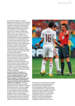 Refereeing report 115
por conducta antideportiva. También
hablamos de otros temas como los dispositivos
de detección automática de goles o el aerosol
evanescente, ambos de gran ayuda para los
colegiados. Que jugadores, entrenadores y
árbitros hablen de deportividad es también
muy importante. Lo que se persigue es
no discutir en el campo, y para ello todos
debemos contar con la misma información».
Una vez en Río, todos los árbitros y sus
asistentes participaron a diario en diversas
actividades teóricas y prácticas preparadas por
instructores técnicos y preparadores físicos.
Con objeto de que pudieran leer de la mejor
manera los partidos, se dio prioridad a las
explicaciones técnicas y tácticas sobre el estilo
de juego de las selecciones participantes.
Los árbitros recibieron instrucciones de
hacer prevalecer su personalidad en todo
momento y de aplicar las Reglas del Juego de
manera coherente y siempre acordes con las
circunstancias del momento.
Las sesiones de entrenamiento diarias se
llevaron a cabo con la ayuda de un equipo
juvenil que permitió esceniﬁcar las diferentes
situaciones. Durante las sesiones prácticas,
se grabaron algunos de los ejercicios
realizados por los árbitros y asistentes (p. ej.
posicionamientos y fueras de juego), lo que
permitió analizar las decisiones de forma
inmediata en una pantalla dispuesta junto
al campo a tal efecto. Luego, los ejercicios se
repitieron a diferentes velocidades y distintos
niveles de complejidad.
Antes del inicio de la competición, un
instructor de árbitros se reunió con cada
uno de los equipos participantes. A estas
sesiones acudió la plantilla y el cuadro
técnico al completo, y en ellas se les remitió
a determinados aspectos de las Reglas de
Juego y se les informó sobre las instrucciones
impartidas a los colegiados. Al ﬁnal de la
reunión, se les facilitó copias del material
presentado para que lo estudiaran y aplicaran.
Estas sesiones tuvieron muy buena acogida
entre las selecciones, ya que presentaban
una interpretación uniforme de las Reglas
de Juego y, además, sirvieron para acercar a
jugadores, técnicos y colectivo arbitral.
Se grabaron los 64 encuentros del Mundial y
los instructores seleccionaron los incidentes
más relevantes para su posterior análisis. Se
celebraron reuniones tras los partidos para
analizar junto con los árbitros estos incidentes
y que estuvieran así mejor preparados para
los próximos partidos. Además de estas
reuniones generales, también tuvieron lugar
reuniones individuales y en pequeños grupos;
en este último caso, se celebraban con los tríos
arbitrales para debatir sobre los progresos
realizados de un partido a otro, los aspectos
susceptibles de mejora y la importancia
de poner en práctica la metodología más
adecuada en los siguientes encuentros.
La delegación arbitral se alojó en el Hotel
 