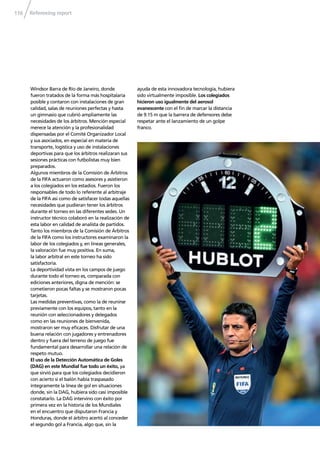 Refereeing report116
Windsor Barra de Río de Janeiro, donde
fueron tratados de la forma más hospitalaria
posible y contaron con instalaciones de gran
calidad, salas de reuniones perfectas y hasta
un gimnasio que cubrió ampliamente las
necesidades de los árbitros. Mención especial
merece la atención y la profesionalidad
dispensadas por el Comité Organizador Local
y sus asociados, en especial en materia de
transporte, logística y uso de instalaciones
deportivas para que los árbitros realizaran sus
sesiones prácticas con futbolistas muy bien
preparados.
Algunos miembros de la Comisión de Árbitros
de la FIFA actuaron como asesores y asistieron
a los colegiados en los estadios. Fueron los
responsables de todo lo referente al arbitraje
de la FIFA así como de satisfacer todas aquellas
necesidades que pudieran tener los árbitros
durante el torneo en las diferentes sedes. Un
instructor técnico colaboró en la realización de
esta labor en calidad de analista de partidos.
Tanto los miembros de la Comisión de Árbitros
de la FIFA como los instructores examinaron la
labor de los colegiados y, en líneas generales,
la valoración fue muy positiva. En suma,
la labor arbitral en este torneo ha sido
satisfactoria.
La deportividad vista en los campos de juego
durante todo el torneo es, comparada con
ediciones anteriores, digna de mención: se
cometieron pocas faltas y se mostraron pocas
tarjetas.
Las medidas preventivas, como la de reunirse
previamente con los equipos, tanto en la
reunión con seleccionadores y delegados
como en las reuniones de bienvenida,
mostraron ser muy eﬁcaces. Disfrutar de una
buena relación con jugadores y entrenadores
dentro y fuera del terreno de juego fue
fundamental para desarrollar una relación de
respeto mutuo.
El uso de la Detección Automática de Goles
(DAG) en este Mundial fue todo un éxito, ya
que sirvió para que los colegiados decidieron
con acierto si el balón había traspasado
íntegramente la línea de gol en situaciones
donde, sin la DAG, hubiera sido casi imposible
constatarlo. La DAG intervino con éxito por
primera vez en la historia de los Mundiales
en el encuentro que disputaron Francia y
Honduras, donde el árbitro acertó al conceder
el segundo gol a Francia, algo que, sin la
ayuda de esta innovadora tecnología, hubiera
sido virtualmente imposible. Los colegiados
hicieron uso igualmente del aerosol
evanescente con el ﬁn de marcar la distancia
de 9.15 m que la barrera de defensores debe
respetar ante el lanzamiento de un golpe
franco.
 
