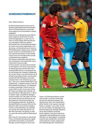 Refereeing report 117
Die FIFA-Schiedsrichterkommission hat für
die FIFA Fussball-Weltmeisterschaft Brasilien
2014™ 25 Schiedsrichtertrios und 8 Unter-
stützungsduos aus 43 verschiedenen Ländern
aufgeboten.
Die Schulung und Beobachtung der WM-An-
wärter begannen bereits 2012 mit einem
Vorbereitungsprogamm, zu dem auch ein
Team von fachkundigen FIFA-Instrukteuren
aus verschiedenen Bereichen gehörte.
Alle Schiedsrichter und Schiedsrichterassisten-
ten hatten zuvor bereits regelmässig an Vor-
bereitungs- und Standortseminaren sowie an
FIFA-Wettbewerben teilgenommen. Ebenfalls
lanciert wurde eine virtuelle Plattform, die
eine enge Kommunikation mit den Schieds-
richtern sowie eine fortwährende Kontrolle
und Beobachtung ermöglichte.
Das Programm beinhaltete ebenfalls techni-
sche und physische Trainingseinheiten sowie
medizinische Untersuchungen.
Im Fokus standen auch die Zusammenarbeit
mit den Spielern und Trainern sowie Fairness
als oberstes gemeinsames Ziel. Beim Team-
workshop Mitte Februar in Florianópolis hat-
ten die Schiedsrichter schliesslich Gelegenheit,
sich mit den Trainern und Funktionären der 32
teilnehmenden Mannschaften auszutauschen
und über die FIFA-Philosophie und andere
wichtige Punkte in der Vorbereitung zu spre-
chen. „Das war ein weiterer Meilenstein in der
Vorbereitung“, so Massimo Busacca, Leiter der
FIFA-Schiedsrichterabteilung. „Die Gespräche
mit diesen grossartigen Trainern waren für
unsere Arbeit vor dem Turnier sehr wichtig.
Wir haben zum Beispiel über Tacklings und
die verschiedenen Fälle gesprochen, in denen
ein Spieler wegen unsportlichen Betragens
verwarnt werden muss. Wir haben mit ihnen
auch andere Themen wie die Nutzung und
die Vorteile der Torlinientechnologie und
des Freistosssprays diskutiert, die beide für
die Spielofﬁziellen eine grosse Hilfe sind. Die
Diskussion über Fairness zwischen Spielern,
Trainern und Schiedsrichtern war ebenfalls
sehr wichtig. Wir wollen Diskussionen auf
dem Platz vermeiden. Das gelingt uns aber
nur, wenn alle auf dem gleichen Wissensstand
sind.“
Nach Ankunft in Rio standen für alle Schieds-
richter und Schiedsrichterassistenten täglich
verschiedene theoretische und praktische
Übungen auf dem Programm, die von den
Fitness- und Technikinstrukteuren vorbe-
reitet wurden. Im Zentrum stand dabei
die technisch-taktische Konzeption der
Spielweise der Teams. Die Unparteiischen
sollten letztlich in der Lage sein, das Spiel
besser zu verstehen und zu lesen. Sie soll-
ten sich treu bleiben, die Spielregeln unter
Berücksichtigung der jeweiligen Spielsitua-
tionen aber einheitlich anwenden.
Bei den täglichen Trainings simulierte ein
Jugendteam reale Spielsituationen. Einige
Übungen (z. B. Stellungsspiel und Abseitssi-
tuationen) der Schiedsrichter und Schieds-
richterassistenten wurden aufgezeichnet.
Die Entscheidungen der Unparteiischen
Autor: Massimo Busacca
SCHIEDSRICHTERBERICHT
 