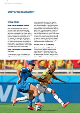 Story of the tournament10
STORY OF THE TOURNAMENT
Group stage
Group A: Brazil advance as expected
Hosts Brazil started strongly with a 3-1
win over Croatia while Mexico overcame
Cameroon 1-0 in the opening round. After
being held to a goalless draw against Mexico
in their second match, Brazil had to wait until
their last match to ensure their passage to
the round of 16, which they did with a 4-1
victory over Cameroon. Meanwhile, Mexico
put in a rousing second-half performance to
beat Croatia 3-1 and advance with the hosts.
Cameroon lost all their matches, including 4-0
to Croatia, who ﬁnished in third place.
Group B: an early exit for the defending
champions
The Netherlands cruised into the knockout
stage on the back of three victories in the
group stage: a 5-1 demolition of reigning
world champions Spain, followed by a 3-2
win over Australia and a hard-fought 2-0 win
in the ﬁnal group clash with Chile. La Roja’s
early departure was conﬁrmed after they lost
2-0 to Chile in the second game, though they
took away a 3-0 consolation victory against
the Socceroos in their ﬁnal match. Chile joined
the Oranje in the next round by overcoming
Australia 3-1, with six points proving enough
to advance. Australia suffered three defeats
but put in a memorable performance against
the Netherlands as they went down 3-2.
Group C: teams on equal footing
South American hopefuls Colombia made
a good start by beating Greece 3-0 in the
opening match and went on to win their
other games: 2-1 against Côte d’Ivoire and
4-1 against Asian champions Japan to march
convincingly into the second round. Greece
 