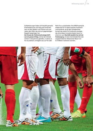 Refereeing report 119
Auftaktsitzungen haben sich bezahlt gemacht.
Entscheidend war auch das gute Einverneh-
men mit den Spielern und Trainern auf und
neben dem Platz, das viel zum gegenseitigen
Respekt beigetragen hat.
Der Einsatz der Torlinientechnologie (GLT)
war ein grosser Erfolg und hat den Schieds-
richtern in Situationen geholfen, in denen es
für sie praktisch unmöglich war, auf Tor oder
Nicht-Tor zu entscheiden. Ihre WM-Feuertaufe
erlebte die GLT im Spiel zwischen Frankreich
und Honduras, als sie dem Schiedsrichter
korrekt das zweite Tor Frankreichs anzeigte,
das ohne dieses innovative System kaum zu
erkennen war. Ebenfalls bewährt hat sich der
Freistossspray, mit dem die Schiedsrichter den
vorgeschriebenen Abstand der Mauer von
9,15 Metern markieren konnten.
 