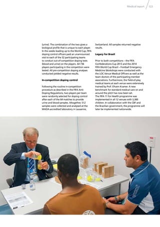 Medical report 123
(urine). The combination of the two gives a
biological proﬁle that is unique to each player.
In the weeks leading up to the World Cup, FIFA
doping control ofﬁcers paid an unannounced
visit to each of the 32 participating teams
to conduct out-of-competition doping tests
(blood and urine) on the players. All 736
players participating in the competition were
tested. All pre-competition doping analyses
conducted yielded negative results.
In-competition doping control
Following the routine in-competition
procedure as described in the FIFA Anti-
Doping Regulations, two players per team
were randomly selected for doping control
after each of the 64 matches to provide
urine and blood samples. Altogether, 512
samples were collected and analysed at the
WADA-accredited laboratory in Lausanne,
Switzerland. All samples returned negative
results.
Legacy for Brazil
Prior to both competitions – the FIFA
Confederations Cup 2013 and the 2014
FIFA World Cup Brazil – Football Emergency
Medicine Workshops were conducted with
the LOC Venue Medical Ofﬁcers as well as the
team doctors of the participating member
associations. Furthermore, the ﬁeld-of-play
medical teams at each venue were extensively
trained by Prof. Efraim Kramer. A new
benchmark for standard medical care on and
around the pitch has now been set.
The FIFA 11 for Health programme was
implemented in all 12 venues with 3,300
children. In collaboration with the CBF and
the Brazilian government, the programme will
later be implemented nationwide.
 