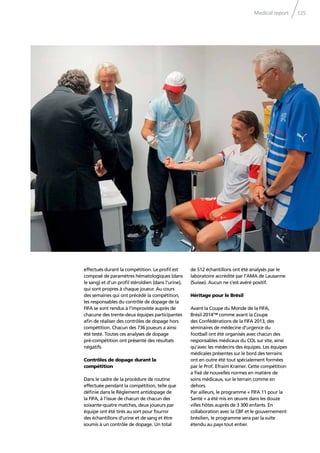 Medical report 125
effectués durant la compétition. Le proﬁl est
composé de paramètres hématologiques (dans
le sang) et d’un proﬁl stéroïdien (dans l’urine),
qui sont propres à chaque joueur. Au cours
des semaines qui ont précédé la compétition,
les responsables du contrôle de dopage de la
FIFA se sont rendus à l’improviste auprès de
chacune des trente-deux équipes participantes
aﬁn de réaliser des contrôles de dopage hors
compétition. Chacun des 736 joueurs a ainsi
été testé. Toutes ces analyses de dopage
pré-compétition ont présenté des résultats
négatifs.
Contrôles de dopage durant la
compétition
Dans le cadre de la procédure de routine
effectuée pendant la compétition, telle que
déﬁnie dans le Règlement antidopage de
la FIFA, à l’issue de chacun de chacun des
soixante-quatre matches, deux joueurs par
équipe ont été tirés au sort pour fournir
des échantillons d’urine et de sang et être
soumis à un contrôle de dopage. Un total
de 512 échantillons ont été analysés par le
laboratoire accrédité par l’AMA de Lausanne
(Suisse). Aucun ne s’est avéré positif.
Héritage pour le Brésil
Avant la Coupe du Monde de la FIFA,
Brésil 2014™ comme avant la Coupe
des Confédérations de la FIFA 2013, des
séminaires de médecine d’urgence du
football ont été organisés avec chacun des
responsables médicaux du COL sur site, ainsi
qu’avec les médecins des équipes. Les équipes
médicales présentes sur le bord des terrains
ont en outre été tout spécialement formées
par le Prof. Efraim Kramer. Cette compétition
a ﬁxé de nouvelles normes en matière de
soins médicaux, sur le terrain comme en
dehors.
Par ailleurs, le programme « FIFA 11 pour la
Santé » a été mis en œuvre dans les douze
villes hôtes auprès de 3 300 enfants. En
collaboration avec la CBF et le gouvernement
brésilien, le programme sera par la suite
étendu au pays tout entier.
 