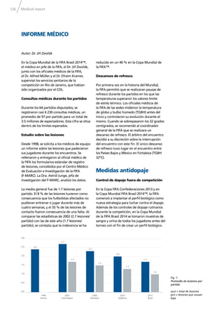 Medical report126
INFORME MÉDICO
En la Copa Mundial de la FIFA Brasil 2014™,
el médico en jefe de la FIFA, el Dr. Jiří Dvořák,
junto con los oﬁciales médicos de la FIFA,
el Dr. Alfred Müller y el Dr. Efraim Kramer,
supervisó los servicios sanitarios de la
competición en Río de Janeiro, que habían
sido organizados por el COL.
Consultas médicas durante los partidos
Durante los 64 partidos disputados, se
registraron casi 6 230 consultas médicas, un
promedio de 97 por partido para un total de
3.5 millones de espectadores. Esta cifra se sitúa
dentro de los límites esperados.
Estudio sobre las lesiones
Desde 1998, se solicita a los médicos de equipo
un informe sobre las lesiones que padecieron
sus jugadores durante los encuentros. Se
rellenaron y entregaron al oﬁcial médico de
la FIFA los formularios estándar de registro
de lesiones, concebidos por el Centro Médico
de Evaluación e Investigación de la FIFA
(F-MARC). La Dra. Astrid Junge, jefa de
investigación del F-MARC, analizó los datos.
La media general fue de 1.7 lesiones por
partido. El 8 % de las lesiones tuvieron como
consecuencia que los futbolistas afectados no
pudieran entrenar o jugar durante más de
cuatro semanas, y el 35 % de las lesiones de
contacto fueron consecuencia de una falta. Al
comparar las estadísticas de 2002 (2.7 lesiones/
partido) con las de este año (1.7 lesiones/
partido), se constata que la indecencia se ha
Autor: Dr. Jiří Dvořák
reducido en un 40 % en la Copa Mundial de
la FIFA™.
Descansos de refresco
Por primera vez en la historia del Mundial,
la FIFA permitió que se realizaran pausas de
refresco durante los partidos en los que las
temperaturas superaron los valores límite
de estrés térmico. Los oﬁciales médicos de
la FIFA de las sedes midieron la temperatura
de globo y bulbo húmedo (TGBH) antes del
inicio y controlaron su evolución durante el
mismo. Cuando se sobrepasaron los 32 grados
centígrados, se recomendó al coordinador
general de la FIFA que se realizara un
descanso de refresco. El árbitro del encuentro
decidió a su discreción sobre la interrupción
del encuentro con este ﬁn. El único descanso
de refresco tuvo lugar en el encuentro entre
los Países Bajos y México en Fortaleza (TGBH
32ºC).
Medidas antidopaje
Control de dopaje fuera de competición
En la Copa FIFA Confederaciones 2013 y en
la Copa Mundial FIFA Brasil 2014™, la FIFA
comenzó a implantar el perﬁl biológico como
nueva estrategia para luchar contra el dopaje.
Además de los controles de dopaje rutinarios
durante la competición, en la Copa Mundial
de la FIFA Brasil 2014 se tomaron muestras de
sangre y orina de todos los jugadores antes del
torneo con el ﬁn de crear un perﬁl biológico.
0.0
0.5
1.0
1.5
2.0
2.5
3.0
2.4
2.7
1.7
1.3
1.7
1.0
2.0
1.5
2.3
1998
Francia
2002
Corea/Japón
2006
Alemania
2010
Sudáfrica
2014
Brasil
Fig. 1:
Promedio de lesiones por
partido
azul = total de lesiones
gris = lesiones que causan
baja
 