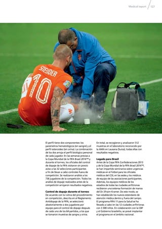 Medical report 127
El perﬁl tiene dos componentes: los
parámetros hematológicos (en sangre) y el
perﬁl esteroideo (en orina). La combinación
de los dos arroja el perﬁl biológico personal
de cada jugador. En las semanas previas a
la Copa Mundial de la FIFA Brasil 2014™ y
durante el torneo, los oﬁciales del control
de dopaje de la FIFA visitaron sin previo
aviso a las 32 selecciones participantes
a ﬁn de llevar a cabo controles fuera de
competición. Se realizaron análisis a los
736 jugadores de la competición. Todos los
análisis de dopaje realizados antes de la
competición arrojaron resultados negativos.
Control de dopaje durante el torneo
De acuerdo con la rutina del procedimiento
en competición, descrita en el Reglamento
Antidopaje de la FIFA, se seleccionó
aleatoriamente a dos jugadores por
equipo para el control de dopaje después
de cada uno de los 64 partidos, a los que
se tomaron muestras de sangre y orina.
En total, se recogieron y analizaron 512
muestras en el laboratorio reconocido por
la AMA en Lausana (Suiza), todas ellas con
resultados negativos.
Legado para Brasil
Antes de la Copa FIFA Confederaciones 2013
y de la Copa Mundial de la FIFA Brasil 2014™,
se han impartido seminarios sobre urgencias
médicas en el fútbol para los oﬁciales
médicos del COL en las sedes y los médicos
de equipo de las asociaciones participantes.
Además, los equipos médicos de los
estadios de todas las ciudades anﬁtrionas
recibieron una extensa formación de manos
del Dr. Efraim Kramer. De este modo, se
han establecido los nuevos estándares de
atención médica dentro y fuera del campo.
El programa FIFA 11 para la Salud se ha
llevado a cabo en las 12 ciudades anﬁtrionas
con 3 300 niños. En colaboración con la CBF
y el Gobierno brasileño, se prevé implantar
el programa en el ámbito nacional.
 