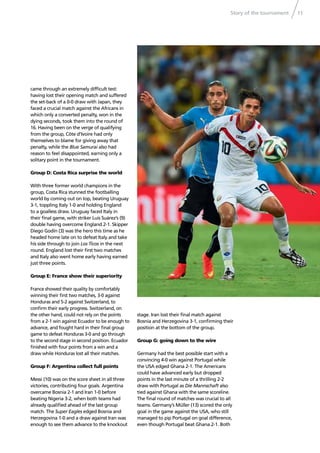 Story of the tournament 11
came through an extremely difﬁcult test:
having lost their opening match and suffered
the set-back of a 0-0 draw with Japan, they
faced a crucial match against the Africans in
which only a converted penalty, won in the
dying seconds, took them into the round of
16. Having been on the verge of qualifying
from the group, Côte d’Ivoire had only
themselves to blame for giving away that
penalty, while the Blue Samurai also had
reason to feel disappointed, earning only a
solitary point in the tournament.
Group D: Costa Rica surprise the world
With three former world champions in the
group, Costa Rica stunned the footballing
world by coming out on top, beating Uruguay
3-1, toppling Italy 1-0 and holding England
to a goalless draw. Uruguay faced Italy in
their ﬁnal game, with striker Luis Suárez’s (9)
double having overcome England 2-1. Skipper
Diego Godín (3) was the hero this time as he
headed home late on to defeat Italy and take
his side through to join Los Ticos in the next
round. England lost their ﬁrst two matches
and Italy also went home early having earned
just three points.
Group E: France show their superiority
France showed their quality by comfortably
winning their ﬁrst two matches, 3-0 against
Honduras and 5-2 against Switzerland, to
conﬁrm their early progress. Switzerland, on
the other hand, could not rely on the points
from a 2-1 win against Ecuador to be enough to
advance, and fought hard in their ﬁnal group
game to defeat Honduras 3-0 and go through
to the second stage in second position. Ecuador
ﬁnished with four points from a win and a
draw while Honduras lost all their matches.
Group F: Argentina collect full points
Messi (10) was on the score sheet in all three
victories, contributing four goals. Argentina
overcame Bosnia 2-1 and Iran 1-0 before
beating Nigeria 3-2, when both teams had
already qualiﬁed ahead of the last group
match. The Super Eagles edged Bosnia and
Herzegovina 1-0 and a draw against Iran was
enough to see them advance to the knockout
stage. Iran lost their ﬁnal match against
Bosnia and Herzegovina 3-1, conﬁrming their
position at the bottom of the group.
Group G: going down to the wire
Germany had the best possible start with a
convincing 4-0 win against Portugal while
the USA edged Ghana 2-1. The Americans
could have advanced early but dropped
points in the last minute of a thrilling 2-2
draw with Portugal as Die Mannschaft also
tied against Ghana with the same scoreline.
The ﬁnal round of matches was crucial to all
teams. Germany’s Müller (13) scored the only
goal in the game against the USA, who still
managed to pip Portugal on goal difference,
even though Portugal beat Ghana 2-1. Both
 