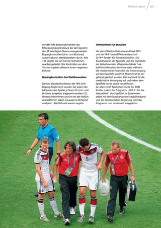 Medical report 129
vor der WM-Endrunde führten die
FIFA-Dopingkontrolleure bei den Spielern
der 32 beteiligten Teams unangemeldete
Dopingkontrollen (Urin- und Bluttests)
ausserhalb von Wettbewerben durch. Alle
736 Spieler, die am Turnier teilnahmen,
wurden getestet. Die Kontrollen vor dem
Turnier ergaben allesamt einen negativen
Befund.
Dopingkontrollen bei Wettbewerben
Gemäss Standardverfahren des FIFA-Anti-
Doping-Reglements wurden bei jedem der
64 Spiele zwei Spieler je Team für Urin- und
Bluttests ausgelost. Insgesamt wurden 512
Proben entnommen und im von der WADA
akkreditierten Labor in Lausanne (Schweiz)
analysiert. Alle Befunde waren negativ.
Vermächtnis für Brasilien
Vor dem FIFA Konföderationen-Pokal 2013
und der FIFA Fussball-Weltmeisterschaft
2014™ fanden für die medizinischen LOC-
Koordinatoren der Spielorte und die Teamärzte
der teilnehmenden Mitgliedsverbände Fuss-
ball-Notfallmedizin-Seminare statt, während
die medizinischen Teams für die Erstversorgung
auf dem Spielfeld von Prof. Efraim Kramer ein-
gehend geschult wurden. Der Standard für die
medizinische Versorgung auf und neben dem
Spielfeld wurde damit neu deﬁniert.
An allen zwölf Spielorten wurde für 3300
Kinder zudem das Programm „FIFA 11 für die
Gesundheit“ durchgeführt. In Zusammen-
arbeit mit dem brasilianischen Fussballverband
und der brasilianischen Regierung wird das
Programm nun landesweit ausgedehnt.
 