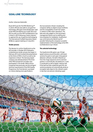 Goal-line technology132
GOAL-LINE TECHNOLOGY
Brazil 2014 was the ﬁrst FIFA World Cup™
in which ofﬁcials were able to use goal-line
technology, although it had already been used
at the FIFA Club World Cup in both 2012 and
2013 as well as at the FIFA Confederations Cup
in Brazil in 2013 following a historic decision
to approve the use of goal-line technology by
The International Football Association Board
(IFAB) at a special meeting on 5 July 2012.
Tender process
The decision to conﬁrm GoalControl as the
GLT provider in October 2013 followed a
comprehensive tender process that began in
February 2013 and involved bid presentations
at the Home of FIFA in Zurich as well as site
inspections in Brazil. The Germany-based
company was selected ahead of the three
other FIFA-licensed GLT providers who
participated in the tender. While all four
companies had previously met the stringent
technical requirements of the FIFA Quality
Programme, the ﬁnal decision was based
on criteria relating more speciﬁcally to
Author: Johannes Holzmüller
the tournaments in Brazil, including the
company’s ability to adapt to local conditions
and the compatibility of each GLT system
in relation to FIFA match operations. The
bids were also judged on cost and project
management factors such as stafﬁng and
time schedules for installation. GoalControl
was conﬁrmed as the World Cup GLT
provider following the company’s successful
implementation of the technology at the FIFA
Confederations Cup in Brazil.
The selected technology
The GoalControl-4D system uses 14 high-
speed cameras around the pitch, with seven
cameras focused on each goal. Using special
detection software, the ball is ﬁltered out
from the image sequences and its real-time
position is automatically calculated as X, Y and
Z coordinates as well as speed, making it 4D.
If the ball has fully crossed the goal line, the
central processing unit automatically sends an
encrypted radio signal to the referee’s watch
in less than one second, indicating a goal
 