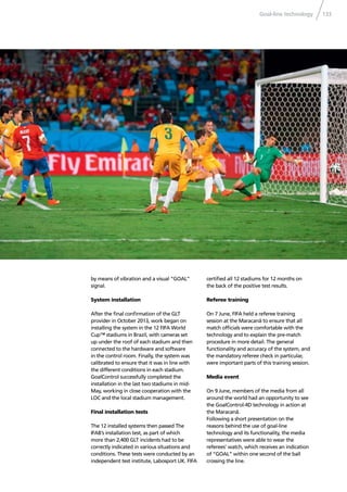 Goal-line technology 133
by means of vibration and a visual “GOAL”
signal.
System installation
After the ﬁnal conﬁrmation of the GLT
provider in October 2013, work began on
installing the system in the 12 FIFA World
Cup™ stadiums in Brazil, with cameras set
up under the roof of each stadium and then
connected to the hardware and software
in the control room. Finally, the system was
calibrated to ensure that it was in line with
the different conditions in each stadium.
GoalControl successfully completed the
installation in the last two stadiums in mid-
May, working in close cooperation with the
LOC and the local stadium management.
Final installation tests
The 12 installed systems then passed The
IFAB’s installation test, as part of which
more than 2,400 GLT incidents had to be
correctly indicated in various situations and
conditions. These tests were conducted by an
independent test institute, Labosport UK. FIFA
certiﬁed all 12 stadiums for 12 months on
the back of the positive test results.
Referee training
On 7 June, FIFA held a referee training
session at the Maracanã to ensure that all
match ofﬁcials were comfortable with the
technology and to explain the pre-match
procedure in more detail. The general
functionality and accuracy of the system, and
the mandatory referee check in particular,
were important parts of this training session.
Media event
On 9 June, members of the media from all
around the world had an opportunity to see
the GoalControl-4D technology in action at
the Maracanã.
Following a short presentation on the
reasons behind the use of goal-line
technology and its functionality, the media
representatives were able to wear the
referees’ watch, which receives an indication
of “GOAL” within one second of the ball
crossing the line.
 