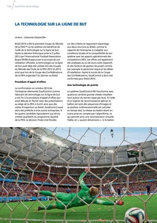 Goal-line technology136
Brésil 2014 a été la première Coupe du Monde
de la FIFA™ où les arbitres ont bénéﬁcié de
l’aide de la technologie sur la ligne de but.
Après la décision historique prise le 5 juillet
2012 par l’International Football Association
Board (IFAB) d’approuver le principe de son
utilisation ofﬁcielle, la technologie sur la ligne
de but avait déjà été utilisée lors des Coupes
du Monde des Clubs de la FIFA 2012 et 2013,
ainsi que lors de la Coupe des Confédérations
de la FIFA organisée l’an dernier au Brésil.
Procédure d’appel d’offres
La conﬁrmation en octobre 2013 de
l’entreprise allemande GoalControl comme
fabricant de technologie sur la ligne de but
a mis ﬁn à la procédure d’appel d’offres qui
avait débuté en février avec des présentations
au siège de la FIFA à Zurich ainsi que des
visites d’inspection au Brésil. GoalControl avait
alors été préférée à trois autres entreprises. Si
les quatre candidats répondaient aux stricts
critères qualitatifs du programme Qualité
de la FIFA, la décision ﬁnale s’est fondée
sur des critères se rapportant davantage
aux deux tournois au Brésil, comme la
capacité de l’entreprise à s’adapter aux
conditions locales et la compatibilité de son
système avec les aspects opérationnels des
compétitions FIFA. Les offres ont également
été analysées au vu de leurs coûts respectifs
et des facteurs de gestion de projet comme
par exemple le personnel requis et les délais
d’installation. Après le succès de la Coupe
des Confédérations, GoalControl a donc été
conﬁrmée pour Brésil 2014.
Une technologie de pointe
Le système GoalControl-4D fonctionne avec
quatorze caméras grande vitesse installées
tout autour du terrain (sept par but). À l’aide
d’un logiciel de reconnaissance spécial, le
ballon est isolé des séquences d’images et
sa position tridimensionnelle est calculée
en temps réel, la vitesse du ballon étant en
outre prise en compte par l’algorithme, ce
qui permet ainsi une reconstitution virtuelle
ﬁdèle, en « quatre dimensions ». Si le ballon
LA TECHNOLOGIE SUR LA LIGNE DE BUT
Auteur : Johannes Holzmüller
 