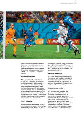 Goal-line technology 137
franchit entièrement la ligne de but entre
les poteaux et sous la barre transversale,
l’ordinateur de contrôle envoie alors en
moins d’une seconde un signal crypté vers
la montre de l’arbitre qui vibre et afﬁche
« GOAL » pour montrer qu’un but a été
marqué.
Installation du système
Dès la conﬁrmation de GoalControl en
octobre 2013, l’installation des dispositifs a
débuté dans les douze stades qui allaient
accueillir la compétition. Tout d’abord les
caméras ont été mises en place sur le toit
de chacun des stades, puis le câblage a été
installé et enﬁn les ordinateurs et les logiciels.
Le système a ensuite été calibré en fonction
des diverses données de chaque stade. En
étroite collaboration avec le COL et les gérants
du stade, GoalControl a ﬁnalisé l’installation
mi-juin dans les deux derniers stades.
Tests d’installation
Les douze systèmes ont passé avec succès le
test d’installation prévu par l’IFAB et mené par
l’institut indépendant Labosport UK, test qui
implique que le système analyse correctement
plus de 2 400 situations dans différentes
conditions. À la lumière de ces tests positifs, la
FIFA a pu certiﬁer les douze stades le 1er
juin
pour une durée d’un an.
Formation des arbitres
Le 7 juin, la FIFA a proposé aux arbitres une
formation au stade Maracanã de Rio aﬁn de
les familiariser encore davantage avec cette
nouvelle technologie, sa fonctionnalité, sa
précision, mais aussi avec l’ultime vériﬁcation
qu’ils ont à effectuer avant chaque match.
Présentation aux médias
Le 9 juin, toujours au Maracanã, une
présentation a cette fois été faite aux
journalistes du monde entier, aﬁn de
les informer en détail de la technologie
GoalControl 4D. Après une brève présentation
sur les raisons de l’introduction de la
technologie sur la ligne de but et sur le
fonctionnement du système, les représentants
des médias ont pu essayer la montre de
l’arbitre et constater la rapidité avec laquelle
elle conﬁrmait qu’un but avait été marqué.
 