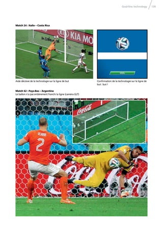 Goal-line technology 139
Match 24 : Italie – Costa Rica
Conﬁrmation de la technologie sur la ligne de
but : but !
Match 62 : Pays-Bas – Argentine
Le ballon n’a pas entièrement franchi la ligne (caméra GLT)
Aide décisive de la technologie sur la ligne de but
 