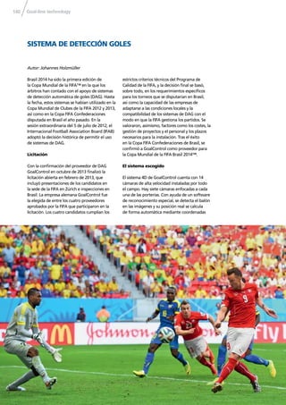 Goal-line technology140
Brasil 2014 ha sido la primera edición de
la Copa Mundial de la FIFA™ en la que los
árbitros han contado con el apoyo de sistemas
de detección automática de goles (DAG). Hasta
la fecha, estos sistemas se habían utilizado en la
Copa Mundial de Clubes de la FIFA 2012 y 2013,
así como en la Copa FIFA Confederaciones
disputada en Brasil el año pasado. En la
sesión extraordinaria del 5 de julio de 2012, el
Internacional Football Association Board (IFAB)
adoptó la decisión histórica de permitir el uso
de sistemas de DAG.
Licitación
Con la conﬁrmación del proveedor de DAG
GoalControl en octubre de 2013 ﬁnalizó la
licitación abierta en febrero de 2013, que
incluyó presentaciones de los candidatos en
la sede de la FIFA en Zúrich e inspecciones en
Brasil. La empresa alemana GoalControl fue
la elegida de entre los cuatro proveedores
aprobados por la FIFA que participaron en la
licitación. Los cuatro candidatos cumplían los
estrictos criterios técnicos del Programa de
Calidad de la FIFA, y la decisión ﬁnal se basó,
sobre todo, en los requerimientos especíﬁcos
para los torneos que se disputarían en Brasil,
así como la capacidad de las empresas de
adaptarse a las condiciones locales y la
compatibilidad de los sistemas de DAG con el
modo en que la FIFA gestiona los partidos. Se
valoraron, asimismo, factores como los costes, la
gestión de proyectos y el personal y los plazos
necesarios para la instalación. Tras el éxito
en la Copa FIFA Confederaciones de Brasil, se
conﬁrmó a GoalControl como proveedor para
la Copa Mundial de la FIFA Brasil 2014™.
El sistema escogido
El sistema 4D de GoalControl cuenta con 14
cámaras de alta velocidad instaladas por todo
el campo. Hay siete cámaras enfocadas a cada
una de las porterías. Con ayuda de un software
de reconocimiento especial, se detecta el balón
en las imágenes y su posición real se calcula
de forma automática mediante coordenadas
SISTEMA DE DETECCIÓN GOLES
Autor: Johannes Holzmüller
 