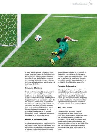 Goal-line technology 141
X, Y y Z. A estas se añade la velocidad, con la
que se obtiene la imagen 4D. Si el balón cruza
por completo la línea de meta, el procesador
central envía una señal cifrada en menos de
un segundo al reloj del árbitro que indica que
se ha marcado gol mediante una vibración y la
señal visual de «GOL».
Instalación del sistema
Tras la conﬁrmación ﬁnal de los proveedores
de DAG en octubre de 2013, comenzó la
instalación en las doce ciudades brasileñas
que acogerían el Mundial del 2014. En primer
lugar, se instalaron las cámaras en el techo de
los estadios. A continuación, se conectaron
las cámaras al hardware y software de la sala
de control. Por último, se calibró el sistema
para adaptarlo a las condiciones del estadio.
Colaborando estrechamente con el COL
y los responsables locales de los estadios,
GoalControl ﬁnalizó a mediados de mayo la
instalación en los últimos dos campos.
Pruebas de instalación ﬁnales
Los doce sistemas instalados pasaron con éxito
las pruebas ﬁnales prescritas por el IFAB. Para
ello, tuvieron que evaluar correctamente en
2 400 casos y bajo condiciones diferentes si
el balón había traspasado en su totalidad la
línea de gol. Las pruebas las llevó a cabo el
instituto independiente Labosport UK. Puesto
que los resultados de estas fueron positivos,
el 1 de junio los doce estadios obtuvieron la
certiﬁcación de la FIFA válida por un año.
Formación de los árbitros
El 7 de junio, la FIFA ofreció a los árbitros en
el estadio Maracaná una sesión de formación
para presentarles los nuevos dispositivos y
explicar de forma detallada el control del
sistema que se debe realizar antes del partido.
En la sesión se trataron el funcionamiento y
la precisión de los dispositivos, así como las
pruebas que deben llevar a cabo los árbitros.
Acto para la prensa
El 9 de junio, los periodistas tuvieron
la oportunidad de ver el sistema 4D de
GoalControl en acción en el estadio Maracaná.
Tras una breve presentación sobre los
motivos por los que se decidió emplear estos
dispositivos y sobre su funcionamiento, los
periodistas pudieron probar el reloj del árbitro
que indicó «gol» en menos de un segundo
después de que el balón cruzara la línea de
meta.
 