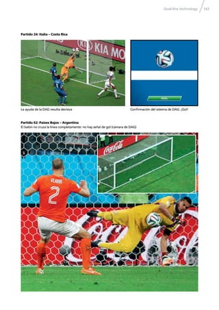 Goal-line technology 143
Partido 24: Italia – Costa Rica
Conﬁrmación del sistema de DAG: ¡Gol!
Partido 62: Países Bajos – Argentina
El balón no cruza la línea completamente: no hay señal de gol (cámara de DAG)
La ayuda de la DAG resulta decisiva
 