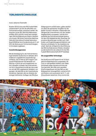 Goal-line technology144
Brasilien 2014 ist die erste FIFA Fussball-Welt-
meisterschaft™, bei der die Ofﬁziellen von
Torlinientechnologie unterstützt werden. Bis-
lang kam sie bei den FIFA Klub-Weltmeister-
schaften 2012 und 2013 sowie beim letztjäh-
rigen FIFA Konföderationen-Pokal in Brasilien
zum Einsatz. Mit einem historischen Beschluss
hatte der International Football Association
Board (IFAB) bei einer Sondersitzung am 5. Juli
2012 die Nutzung von Torlinientechnologien
im Grundsatz zugelassen.
Ausschreibungsprozess
Mit der Bestätigung für den Torlinientechno-
logie-Anbieter GoalControl im Oktober 2013
endete ein ausgedehntes Ausschreibungs-
verfahren, das im Februar 2013 begann und
sowohl Präsentationen der Bewerber am
FIFA-Sitz in Zürich als auch Inspektionen vor
Ort in Brasilien umfasste. Das Unternehmen
mit Sitz in Deutschland wurde den drei ande-
ren von der FIFA zugelassenen Anbietern vor-
gezogen, die ebenfalls an der Ausschreibung
teilnahmen. Nachdem alle vier Anbieter die
strengen technischen Auﬂagen des FIFA-Qua-
litätsprogramms erfüllt hatten, gaben letztlich
vor allem die speziﬁschen Vorgaben für die
beiden Turniere in Brasilien, insbesondere die
Fähigkeit des Unternehmens, sich den lokalen
Gegebenheiten anzupassen, und die Kom-
patibilität des Torlinientechnologie-Systems
mit dem FIFA-Spielbetrieb den Ausschlag. Die
einzelnen Bewerbungen wurden auch nach
Kosten und Projektmanagementfaktoren wie
Personal und Zeitplan für die Installation be-
urteilt. Nach der erfolgreichen Durchführung
des FIFA Konföderationen-Pokals in Brasilien
wurde GoalControl als Lieferant für die FIFA
Fussball-Weltmeisterschaft 2014™ bestätigt.
Die ausgewählte Technologie
Das GoalControl-4-D-System ist mit 14 Hoch-
geschwindigkeitskameras ausgestattet, die
rund um das Spielfeld installiert sind. Dabei
sind jeweils sieben Kameras auf eines der
Tore gerichtet. Mit Hilfe einer speziellen
Erkennungssoftware wird der Ball aus den
Bildsequenzen herausgeﬁltert, und seine Echt-
zeit-Position wird automatisch als X-, Y- und
Z-Koordinaten berechnet. Hinzu kommt die
TORLINIENTECHNOLOGIE
Autor: Johannes Holzmüller
 