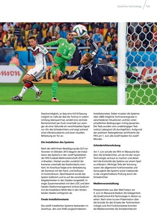 Goal-line technology 145
Geschwindigkeit, so dass eine 4-D-Erfassung
möglich ist. Falls der Ball die Torlinie in vollem
Umfang überquert hat, sendet eine zentrale
Recheneinheit per Funk innerhalb von weni-
ger als einer Sekunde ein verschlüsseltes Signal
zur Uhr des Schiedsrichters und zeigt anhand
eines Vibrationsalarms und einer visuellen
Mitteilung ein Tor an.
Die Installation des Systems
Nach der deﬁnitiven Bestätigung des GLT-Lie-
feranten im Oktober 2013 begann die Instal-
lation des Systems in den zwölf Spielstätten
der FIFA Fussball-Weltmeisterschaft 2014™
in Brasilien. Hierbei wurden zunächst die
Kameras unterhalb des Stadiondachs mon-
tiert. Im Anschluss folgte eine Verkabelung
der Kameras mit der Hard- und Software
im Kontrollraum. Abschliessend wurde das
System kalibriert und so auf die verschiedenen
Gegebenheiten in den Stadien eingestellt. In
enger Zusammenarbeit mit dem LOC und dem
lokalen Stadionmanagement schloss GoalCon-
trol die Installation Mitte Mai in den letzten
beiden Stadien erfolgreich ab.
Finale Installationstests
Die zwölf installierten Systeme bestanden im
Anschluss den vom IFAB vorgeschriebenen
Installationstest. Dabei mussten die Systeme
über 2400 mögliche Torlinienereignisse in
verschiedenen Situationen und bei unter-
schiedlichen Bedingungen richtig bewerten.
Die Tests wurden vom unabhängigen Test-
institut Labosport UK durchgeführt. Aufgrund
der positiven Testergebnisse zertiﬁzierte die
FIFA am 1. Juni alle zwölf Stadien für zwölf
Monate.
Schiedsrichterschulung
Am 7. Juni schulte die FIFA im Maracanã-Sta-
dion die Schiedsrichter, um sie mit der neuen
Technologie vertraut zu machen und detail-
liert die Kontrolle des Systems vor einem Spiel
zu erläutern. Wichtige Teile der Schulung
waren die allgemeine Funktionsweise und
Genauigkeit des Systems sowie insbesonde-
re die vorgeschriebene Prüfung durch die
Schiedsrichter.
Medienveranstaltung
Pressevertreter aus aller Welt hatten am
9. Juni im Maracanã-Stadion die Gelegenheit,
die GoalControl-4-D-Technologie in Aktion zu
sehen. Nach einer kurzen Präsentation über
die Gründe für den Einsatz der Torlinientech-
nologie und ihre Funktionsweise konnten
die Medienvertreter die Schiedsrichteruhr
 