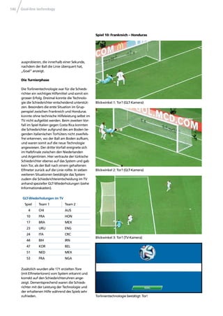 Goal-line technology146
Blickwinkel 1: Tor? (GLT-Kamera)
Blickwinkel 2: Tor? (GLT-Kamera)
Blickwinkel 3: Tor? (TV-Kamera)
Torlinientechnologie bestätigt: Tor!
ausprobieren, die innerhalb einer Sekunde,
nachdem der Ball die Linie überquert hat,
„Goal“ anzeigt.
Die Turnierphase
Die Torlinientechnologie war für die Schieds-
richter ein wichtiges Hilfsmittel und somit ein
grosser Erfolg. Dreimal konnte die Technolo-
gie die Schiedsrichter entscheidend unterstüt-
zen. Besonders die erste Situation im Grup-
penspiel zwischen Frankreich und Honduras
konnte ohne technische Hilfeleistung selbst im
TV nicht aufgelöst werden. Beim zweiten Vor-
fall im Spiel Italien gegen Costa Rica konnten
die Schiedsrichter aufgrund des am Boden lie-
genden italienischen Torhüters nicht zweifels-
frei erkennen, wo der Ball am Boden aufkam,
und waren somit auf die neue Technologie
angewiesen. Der dritte Vorfall ereignete sich
im Halbﬁnale zwischen den Niederlanden
und Argentinien. Hier vertraute der türkische
Schiedsrichter ebenso auf das System und gab
kein Tor, als der Ball nach einem gehaltenen
Elfmeter zurück auf die Linie rollte. In sieben
weiteren Situationen bestätigte das System
zudem die Schiedsrichterentscheidung im TV
anhand spezieller GLT-Wiederholungen (siehe
Informationskasten).
GLT-Wiederholungen im TV
Spiel Team 1 Team 2
4 CHI AUS
10 FRA HON
17 BRA MEX
23 URU ENG
24 ITA CRC
44 BIH IRN
47 KOR BEL
51 NED MEX
53 FRA NGA
Zusätzlich wurden alle 171 erzielten Tore
(mit Elfmetertoren) vom System erkannt und
korrekt auf den Schiedsrichteruhren ange-
zeigt. Dementsprechend waren die Schieds-
richter mit der Leistung der Technologie und
der erhaltenen Hilfe während des Spiels sehr
zufrieden.
Spiel 10: Frankreich – Honduras
 