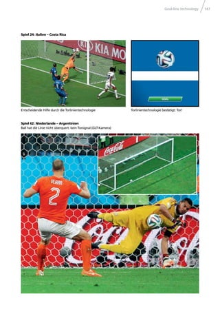 Goal-line technology 147
Spiel 24: Italien – Costa Rica
Torlinientechnologie bestätigt: Tor!
Spiel 62: Niederlande – Argentinien
Ball hat die Linie nicht überquert: kein Torsignal (GLT-Kamera)
Entscheidende Hilfe durch die Torlinientechnologie
 