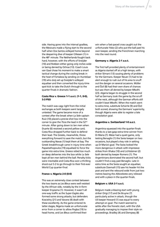 Story of the tournament 13
side. Having gone into the interval goalless,
the Mexicans made a ﬂying start to the second
half when Dos Santos volleyed home beyond
the despairing dive of keeper Cillessen (1) in
the 48th
minute. The Netherlands fought back
hard, however, with the efforts of Sneijder
(10) and Robben either going only inches wide
or being denied by Ochoa (13). Coach Louis
van Gaal chose his moment to make a smart
tactical change during the cooling break in
the heat of Fortaleza by sending on Huntelaar
(19) who duly set up Sneijder’s volleyed
equaliser and then converted the injury-time
spot kick to take the Dutch through to the
quarter-ﬁnals in dramatic fashion.
Costa Rica v. Greece 1-1 a.e.t. (1-1, 0-0),
5-3 PSO
The match was cagy right from the initial
exchanges as both keepers went largely
untested. The game became more of a
contest after the break when La Sele captain
Ruiz (10) placed a precise shot low into the
corner to give the Ticos the lead in the 52nd
minute. After going down to ten men when
Duarte (6) received a second yellow card,
Costa Rica dropped further back to defend
their lead. The Greeks, meanwhile, threw
everything forward to save the match, but the
outstanding Navas (1) kept them at bay. The
Greek breakthrough came in injury time when
Papastathopoulos (19) equalised to force the
game into extra time. Greece relied too much
on deep deliveries into the box while La Sele
kept all ten men behind the ball. Penalty kicks
were inevitable and Costa Rica won a thrilling
shoot-out 5-3 to go through to their ﬁrst-ever
World Cup quarter-ﬁnal.
France v. Nigeria 2-0 (0-0)
This was an extremely close contest between
the two teams as Les Bleus were well resisted
by the African side, notably by the in-form
keeper Enyeama (1). However, it wasn’t all
one-way trafﬁc as the Super Eagles also
formed some strong attacks, but defenders
Koscielny (21) and Varane (4) dealt with
these excellently. As the game entered its
latter stages, Nigeria made an unfortunate
error from a corner to allow Pogba (19) to
head home, and Les Bleus conﬁrmed their
win when a fast-paced cross caught out the
unfortunate Yobo (2) who put the ball past his
own keeper, sending the Frenchmen marching
into the next round.
Germany v. Algeria 2-1 a.e.t.
The ﬁrst half provided plenty of entertainment
as Algeria started off at a high tempo, with
striker Slimani (13) causing plenty of problems
for the Germans. Keeper Neuer (1) had to be
alert enough to rush out of his area to snuff
out the danger on several occasions. Müller
and Özil (8) had their own share of chances
but saw them all denied by keeper Mbolhi
(23). Algeria began to struggle in the second
half as Germany took the game by the scruff
of the neck, although the German efforts still
couldn’t beat Mbolhi. When the match went
to extra time, substitute Schürrle (9) and Özil
both scored, showing the Germans’ superiority,
though Algeria were able to register a late
consolation goal.
Argentina v. Switzerland 1-0 a.e.t.
Argentina squeezed into the quarter-ﬁnals
thanks to a last-gasp extra-time winner from
Di María (7). Messi had a quiet game, only
testing Benaglio (1) the Swiss keeper on two
occasions, but played a key role in setting
up Di María’s goal. The Swiss looked the
more dangerous in attack with impressive
strikes from Xhaka (10) and Lichtsteiner (2)
both denied by keeper Romero (1). The
Argentinians dominated the second half, but
couldn’t ﬁnd a way past Benaglio. Late in
extra time as the Swiss sought an equaliser,
substitute Dzemaili (15) saw his header hit the
post and sent the rebound wide from just two
metres leaving the Albicelestes very relieved
and with a place in the quarter-ﬁnals.
Belgium v. USA 2-1 a.e.t.
Belgium made a blazing start with young
striker Origi (17) and De Bruyne (7)
particularly active in attack, though the
US keeper Howard (1) was equal to every
attempt on goal. The match seemed to
settle after the frenetic start, with the USA
gradually managing to impose their style on
proceedings. Bradley (4) and Dempsey (8)
 