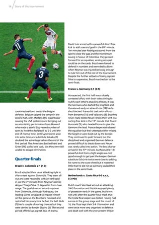 Story of the tournament14
combined well and tested the Belgian
defence. Belgium upped the tempo in the
second half, with Mertens (14) in particular
causing the USA problems and bringing out
an astonishing performance from Howard
who made a World Cup-record number of
saves to hold the Red Devils to 0-0 until the
end of normal time. De Bruyne scored soon
into extra time and substitute Lukaku (9)
doubled the advantage before the end of the
ﬁrst period. The Americans battled hard and
Green (16) pulled one back, but they were still
unable to escape elimination.
Quarter-ﬁnals
Brazil v. Colombia 2-1 (1-0)
Brazil adopted their usual attacking style in
this contest against Colombia. They went all
out and were rewarded with an early goal
in just the 7th
minute: from Neymar’s corner,
skipper Thiago Silva (3) tapped in from close
range. The goal drew an instant response
from Colombia, although Rodríguez, the
leading scorer, struggled to impose himself
on the game as the Brazilians harassed and
restricted him every time he had the ball. Hulk
(7) had a couple of scoring chances but they
were denied by keeper Ospina (1). The second
period offered up a great deal of drama.
David Luiz scored with a powerful direct free
kick to add a second goal in the 69th
minute.
Ten minutes later Rodríguez scored from the
spot to close the gap and the momentum
swung in favour of Colombia; they pressed
forward for an equaliser, sensing an upset
could be on the cards. Brazil were forced to
defend in numbers and were dealt a blow
when Neymar was injured seriously enough
to rule him out of the rest of the tournament.
Despite the further setback of losing captain
Silva to suspension, Brazil marched on to the
semi-ﬁnals.
France v. Germany 0-1 (0-1)
As expected, the ﬁrst half was a closely
contested affair, with both sides aiming to
nullify each other’s attacking threats. It was
the Germans who started the brightest and
threatened early on when Kroos (18) had a
shot blocked. France hit back with efforts
from Benzema (10) and Valbuena (8), but they
never really tested Neuer. Kroos then sent in a
curling free kick in the 13th
minute that found
Hummels (5), who headed home to give the
Germans the lead. France desperately chased
the equaliser but their attempts either missed
the target or were kept out by the keeper.
They continued to push forward but the
disciplined and organised German defence
proved difﬁcult to break down and Neuer
was rarely called into action. The best chance
arrived in the 77th
minute, but Matuidi’s (14)
powerful shot from a tight angle was not
good enough to get past the keeper. German
substitute Schürrle twice went close to adding
his name to the score sheet but it mattered
little that he did not as Germany sealed their
place in the semi-ﬁnals.
Netherlands v. Costa Rica 0-0 a.e.t.,
5-3 PSO
Dutch coach Van Gaal set out an attacking
3-4-3 formation and his side enjoyed plenty
of possession early in the game, but it was
not until after the quarter-hour mark that
the Costa Rica keeper was tested. Having had
success in the group stage and the round of
16, the Ticos kept their 5-4-1 formation and
were once more very organised in defence
and dealt well with the ever-present threat
 