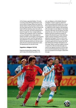 Story of the tournament 15
of the Oranje, especially Robben. Primarily,
it was the career-deﬁning performance and
heroic efforts of keeper Navas that kept the
Oranje strikers at bay. Set pieces looked to be
the most likely way for the Ticos to breach the
Dutch defence and they came close with an
effort in each half. The Dutch pushed hard to
break through the Ticos’ compact defence.
However, the woodwork wasn’t to help them
as two of Sneijder’s shots rebounded out.
Striker Huntelaar was brought on during extra
time but to no avail. Louis Van Gaal used his
last substitution to bring on keeper Tim Krul
(23) for the penalty shoot-out, and the move
paid off as Krul saved two spot kicks to take
the Netherlands into the semi-ﬁnals.
Argentina v. Belgium 1-0 (1-0)
Argentina booked their passage to the
semi-ﬁnals of the World Cup with a 1-0
win over Belgium at the Estádio Nacional
in Brasília. It wasn’t a glorious advert for
free-ﬂowing attacking football, but it was a
thoroughly professional performance built
on Argentina striker Higuaín’s (9) early goal
after just eight minutes. Belgium had ample
chances to get back into the game, but they
lacked the zip in the ﬁnal third of the pitch
despite having the attacking qualities of
Hazard (10) and De Bruyne. Coach Wilmots
made a tactical change by moving central
defender Van Buyten (15) to a much more
advanced attacking position in order to use
his aerial superiority, but chances that fell to
both Witsel (6) and Fellaini (8) failed to hit
the target. Messi could have added a second
in injury time after he broke through to a
one-on-one against Courtois (1), but he saw
his hurried shot blocked by the keeper and
the score proved to be enough to take them
through.
 