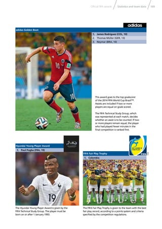 169Statistics and team dataOfﬁcial FIFA awards
The FIFA Fair Play Trophy is given to the team with the best
fair play record, according to a points system and criteria
speciﬁed by the competition regulations.
The Hyundai Young Player Award is given by the
FIFA Technical Study Group. The player must be
born on or after 1 January 1993.
adidas Golden Boot
1. James Rodríguez (COL, 10)
2. Thomas Müller (GER, 13)
3. Neymar (BRA, 10)
This award goes to the top goalscorer
of the 2014 FIFA World Cup Brazil™.
Assists are included if two or more
players are equal on goals scored.
The FIFA Technical Study Group, which
was represented at each match, decides
whether an assist is to be counted. If two
or more players remain equal, the player
who had played fewer minutes in the
ﬁnal competition is ranked ﬁrst.
FIFA Fair Play Trophy
1. Colombia
Hyundai Young Player Award
1. Paul Pogba (FRA, 19)
 
