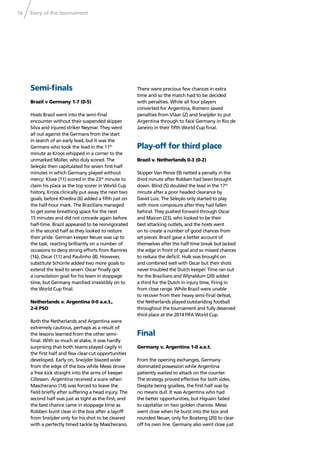 Story of the tournament16
Semi-ﬁnals
Brazil v Germany 1-7 (0-5)
Hosts Brazil went into the semi-ﬁnal
encounter without their suspended skipper
Silva and injured striker Neymar. They went
all out against the Germans from the start
in search of an early lead, but it was the
Germans who took the lead in the 11th
minute as Kroos whipped in a corner to the
unmarked Müller, who duly scored. The
Seleção then capitulated for seven ﬁrst-half
minutes in which Germany played without
mercy: Klose (11) scored in the 23rd
minute to
claim his place as the top scorer in World Cup
history, Kroos clinically put away the next two
goals, before Khedira (6) added a ﬁfth just on
the half-hour mark. The Brazilians managed
to get some breathing space for the next
15 minutes and did not concede again before
half-time. Brazil appeared to be reinvigorated
in the second half as they looked to restore
their pride. German keeper Neuer was up to
the task, reacting brilliantly on a number of
occasions to deny strong efforts from Ramires
(16), Oscar (11) and Paulinho (8). However,
substitute Schürrle added two more goals to
extend the lead to seven. Oscar ﬁnally got
a consolation goal for his team in stoppage
time, but Germany marched irresistibly on to
the World Cup ﬁnal.
Netherlands v. Argentina 0-0 a.e.t.,
2-4 PSO
Both the Netherlands and Argentina were
extremely cautious, perhaps as a result of
the lessons learned from the other semi-
ﬁnal. With so much at stake, it was hardly
surprising that both teams played cagily in
the ﬁrst half and few clear-cut opportunities
developed. Early on, Sneijder blazed wide
from the edge of the box while Messi drove
a free kick straight into the arms of keeper
Cillessen. Argentina received a scare when
Mascherano (14) was forced to leave the
ﬁeld brieﬂy after suffering a head injury. The
second half was just as tight as the ﬁrst, and
the best chance came in stoppage time as
Robben burst clear in the box after a layoff
from Sneijder only for his shot to be cleared
with a perfectly timed tackle by Mascherano.
There were precious few chances in extra
time and so the match had to be decided
with penalties. While all four players
converted for Argentina, Romero saved
penalties from Vlaar (2) and Sneijder to put
Argentina through to face Germany in Rio de
Janeiro in their ﬁfth World Cup ﬁnal.
Play-off for third place
Brazil v. Netherlands 0-3 (0-2)
Skipper Van Persie (9) netted a penalty in the
third minute after Robben had been brought
down. Blind (5) doubled the lead in the 17th
minute after a poor headed clearance by
David Luiz. The Seleção only started to play
with more composure after they had fallen
behind. They pushed forward through Oscar
and Maicon (23), who looked to be their
best attacking outlets, and the hosts went
on to create a number of good chances from
set pieces. Brazil gave a better account of
themselves after the half-time break but lacked
the edge in front of goal and so missed chances
to reduce the deﬁcit. Hulk was brought on
and combined well with Oscar but their shots
never troubled the Dutch keeper. Time ran out
for the Brazilians and Wijnaldum (20) added
a third for the Dutch in injury time, ﬁring in
from close range. While Brazil were unable
to recover from their heavy semi-ﬁnal defeat,
the Netherlands played outstanding football
throughout the tournament and fully deserved
third place at the 2014 FIFA World Cup.
Final
Germany v. Argentina 1-0 a.e.t.
From the opening exchanges, Germany
dominated possession while Argentina
patiently waited to attack on the counter.
The strategy proved effective for both sides.
Despite being goalless, the ﬁrst half was by
no means dull. It was Argentina who had
the better opportunities, but Higuaín failed
to capitalise on two golden chances. Messi
went close when he burst into the box and
rounded Neuer, only for Boateng (20) to clear
off his own line. Germany also went close just
 