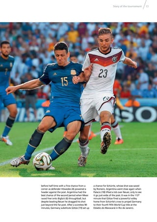 Story of the tournament 17
before half-time with a ﬁne chance from a
corner as defender Höwedes (4) powered a
header against the post. Argentina had the
best chance of the second period when Messi
raced free onto Biglia’s (6) throughball, but
despite beating Neuer he dragged his shot
just beyond the far post. After a scoreless 90
minutes, Germany substitute Götze (19) set up
a chance for Schürrle, whose shot was saved
by Romero. Argentina went close again when
Palacio (18) lifted a lob over Neuer, only to see
it go just wide of the post. It was in the 113th
minute that Götze ﬁred a powerful volley
home from Schürrle’s cross to propel Germany
to their fourth FIFA World Cup title at the
Estádio do Maracanã in Rio de Janeiro.
 